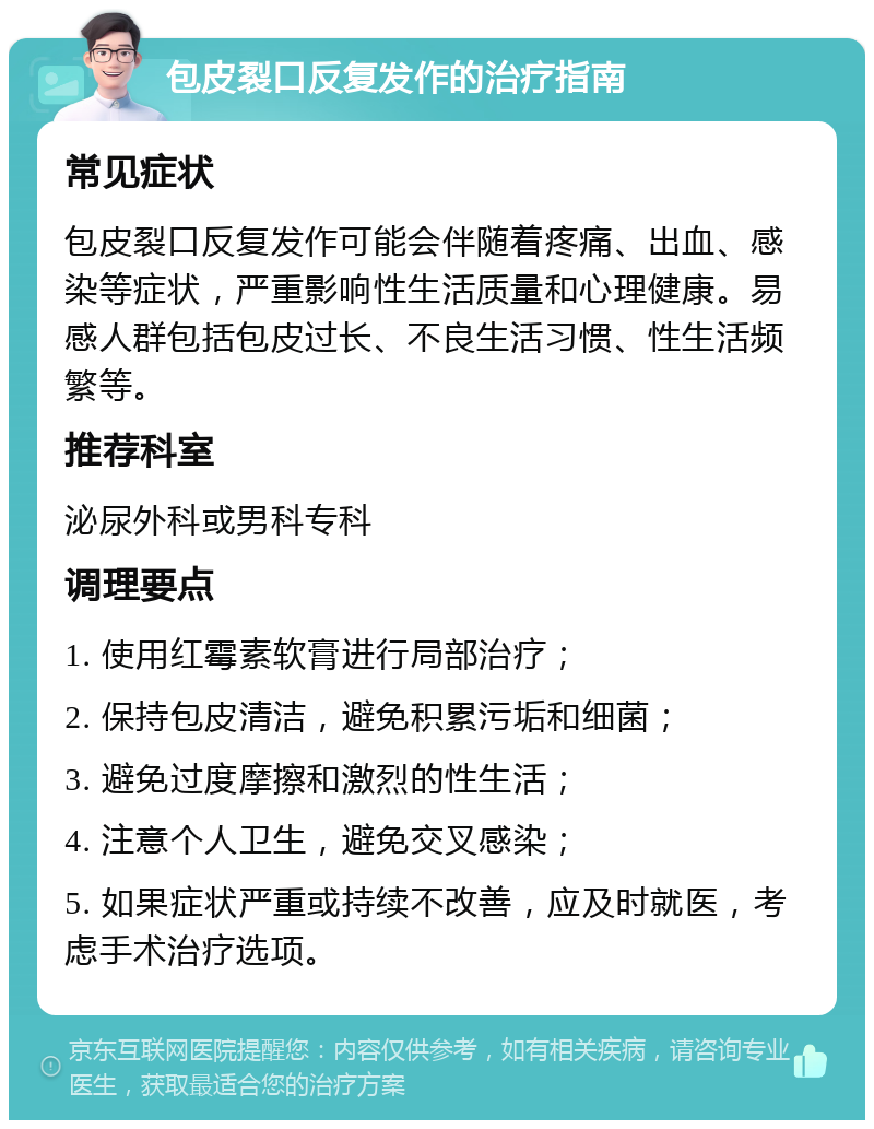 包皮裂口反复发作的治疗指南 常见症状 包皮裂口反复发作可能会伴随着疼痛、出血、感染等症状，严重影响性生活质量和心理健康。易感人群包括包皮过长、不良生活习惯、性生活频繁等。 推荐科室 泌尿外科或男科专科 调理要点 1. 使用红霉素软膏进行局部治疗； 2. 保持包皮清洁，避免积累污垢和细菌； 3. 避免过度摩擦和激烈的性生活； 4. 注意个人卫生，避免交叉感染； 5. 如果症状严重或持续不改善，应及时就医，考虑手术治疗选项。