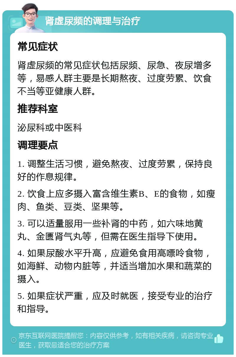 肾虚尿频的调理与治疗 常见症状 肾虚尿频的常见症状包括尿频、尿急、夜尿增多等，易感人群主要是长期熬夜、过度劳累、饮食不当等亚健康人群。 推荐科室 泌尿科或中医科 调理要点 1. 调整生活习惯，避免熬夜、过度劳累，保持良好的作息规律。 2. 饮食上应多摄入富含维生素B、E的食物，如瘦肉、鱼类、豆类、坚果等。 3. 可以适量服用一些补肾的中药，如六味地黄丸、金匮肾气丸等，但需在医生指导下使用。 4. 如果尿酸水平升高，应避免食用高嘌呤食物，如海鲜、动物内脏等，并适当增加水果和蔬菜的摄入。 5. 如果症状严重，应及时就医，接受专业的治疗和指导。