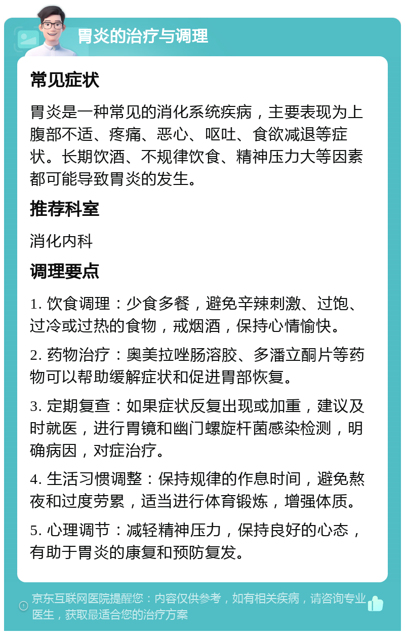 胃炎的治疗与调理 常见症状 胃炎是一种常见的消化系统疾病，主要表现为上腹部不适、疼痛、恶心、呕吐、食欲减退等症状。长期饮酒、不规律饮食、精神压力大等因素都可能导致胃炎的发生。 推荐科室 消化内科 调理要点 1. 饮食调理：少食多餐，避免辛辣刺激、过饱、过冷或过热的食物，戒烟酒，保持心情愉快。 2. 药物治疗：奥美拉唑肠溶胶、多潘立酮片等药物可以帮助缓解症状和促进胃部恢复。 3. 定期复查：如果症状反复出现或加重，建议及时就医，进行胃镜和幽门螺旋杆菌感染检测，明确病因，对症治疗。 4. 生活习惯调整：保持规律的作息时间，避免熬夜和过度劳累，适当进行体育锻炼，增强体质。 5. 心理调节：减轻精神压力，保持良好的心态，有助于胃炎的康复和预防复发。