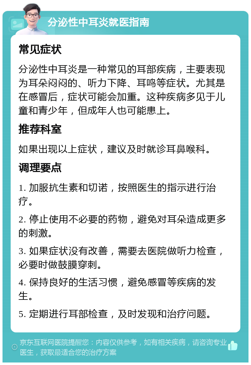 分泌性中耳炎就医指南 常见症状 分泌性中耳炎是一种常见的耳部疾病，主要表现为耳朵闷闷的、听力下降、耳鸣等症状。尤其是在感冒后，症状可能会加重。这种疾病多见于儿童和青少年，但成年人也可能患上。 推荐科室 如果出现以上症状，建议及时就诊耳鼻喉科。 调理要点 1. 加服抗生素和切诺，按照医生的指示进行治疗。 2. 停止使用不必要的药物，避免对耳朵造成更多的刺激。 3. 如果症状没有改善，需要去医院做听力检查，必要时做鼓膜穿刺。 4. 保持良好的生活习惯，避免感冒等疾病的发生。 5. 定期进行耳部检查，及时发现和治疗问题。