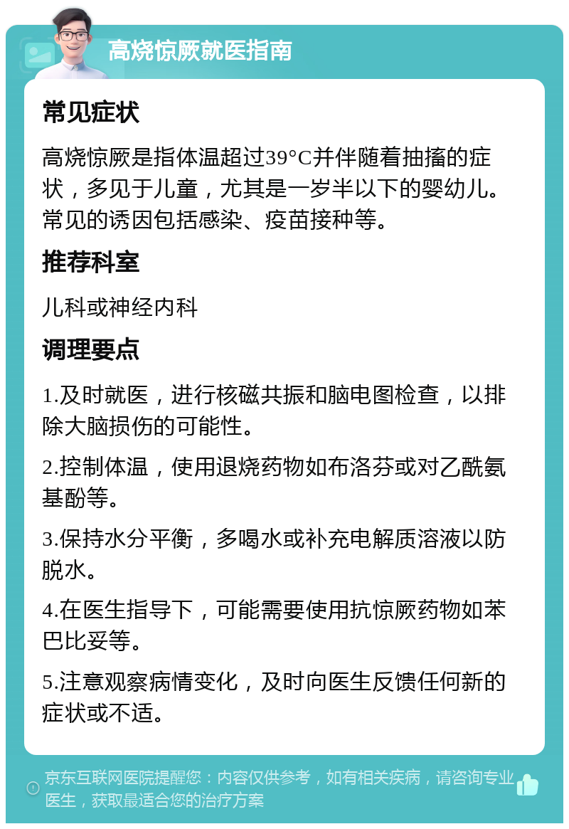 高烧惊厥就医指南 常见症状 高烧惊厥是指体温超过39°C并伴随着抽搐的症状，多见于儿童，尤其是一岁半以下的婴幼儿。常见的诱因包括感染、疫苗接种等。 推荐科室 儿科或神经内科 调理要点 1.及时就医，进行核磁共振和脑电图检查，以排除大脑损伤的可能性。 2.控制体温，使用退烧药物如布洛芬或对乙酰氨基酚等。 3.保持水分平衡，多喝水或补充电解质溶液以防脱水。 4.在医生指导下，可能需要使用抗惊厥药物如苯巴比妥等。 5.注意观察病情变化，及时向医生反馈任何新的症状或不适。