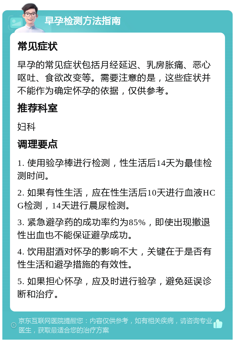 早孕检测方法指南 常见症状 早孕的常见症状包括月经延迟、乳房胀痛、恶心呕吐、食欲改变等。需要注意的是，这些症状并不能作为确定怀孕的依据，仅供参考。 推荐科室 妇科 调理要点 1. 使用验孕棒进行检测，性生活后14天为最佳检测时间。 2. 如果有性生活，应在性生活后10天进行血液HCG检测，14天进行晨尿检测。 3. 紧急避孕药的成功率约为85%，即使出现撤退性出血也不能保证避孕成功。 4. 饮用甜酒对怀孕的影响不大，关键在于是否有性生活和避孕措施的有效性。 5. 如果担心怀孕，应及时进行验孕，避免延误诊断和治疗。