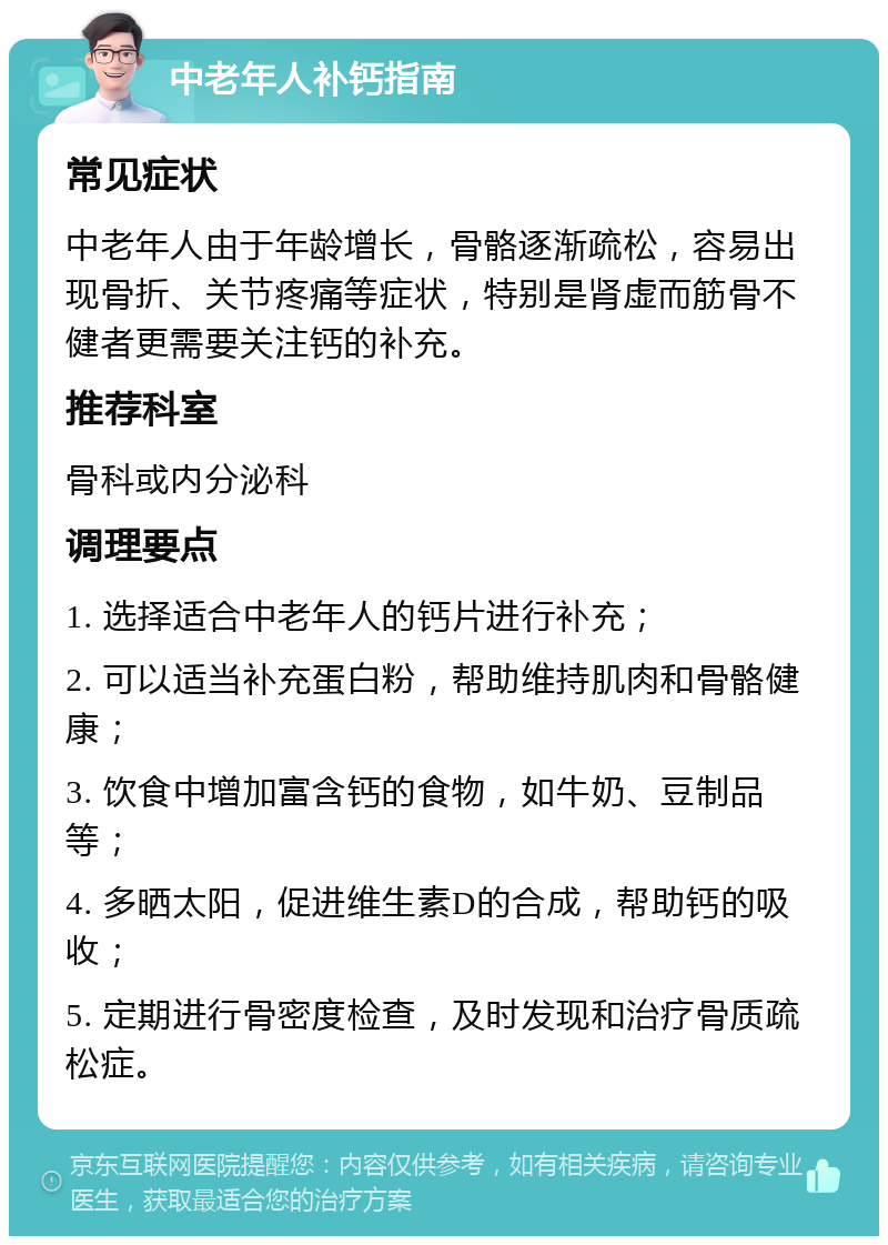 中老年人补钙指南 常见症状 中老年人由于年龄增长，骨骼逐渐疏松，容易出现骨折、关节疼痛等症状，特别是肾虚而筋骨不健者更需要关注钙的补充。 推荐科室 骨科或内分泌科 调理要点 1. 选择适合中老年人的钙片进行补充； 2. 可以适当补充蛋白粉，帮助维持肌肉和骨骼健康； 3. 饮食中增加富含钙的食物，如牛奶、豆制品等； 4. 多晒太阳，促进维生素D的合成，帮助钙的吸收； 5. 定期进行骨密度检查，及时发现和治疗骨质疏松症。