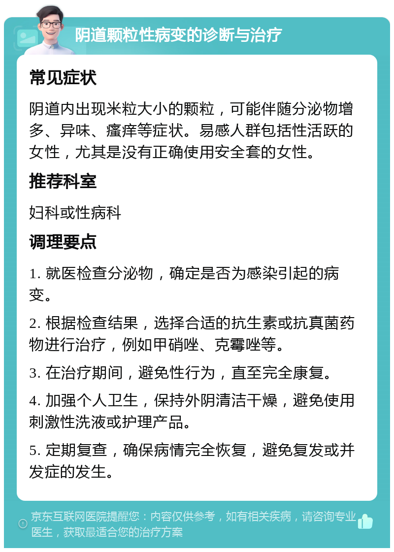 阴道颗粒性病变的诊断与治疗 常见症状 阴道内出现米粒大小的颗粒，可能伴随分泌物增多、异味、瘙痒等症状。易感人群包括性活跃的女性，尤其是没有正确使用安全套的女性。 推荐科室 妇科或性病科 调理要点 1. 就医检查分泌物，确定是否为感染引起的病变。 2. 根据检查结果，选择合适的抗生素或抗真菌药物进行治疗，例如甲硝唑、克霉唑等。 3. 在治疗期间，避免性行为，直至完全康复。 4. 加强个人卫生，保持外阴清洁干燥，避免使用刺激性洗液或护理产品。 5. 定期复查，确保病情完全恢复，避免复发或并发症的发生。