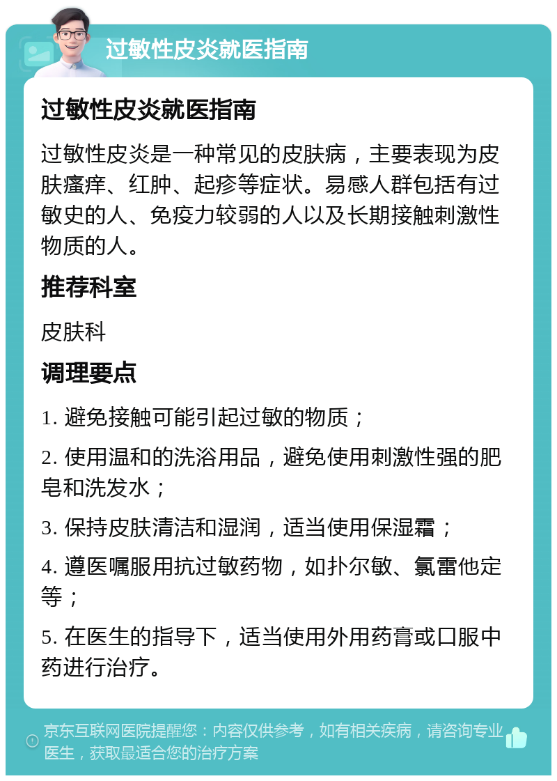 过敏性皮炎就医指南 过敏性皮炎就医指南 过敏性皮炎是一种常见的皮肤病，主要表现为皮肤瘙痒、红肿、起疹等症状。易感人群包括有过敏史的人、免疫力较弱的人以及长期接触刺激性物质的人。 推荐科室 皮肤科 调理要点 1. 避免接触可能引起过敏的物质； 2. 使用温和的洗浴用品，避免使用刺激性强的肥皂和洗发水； 3. 保持皮肤清洁和湿润，适当使用保湿霜； 4. 遵医嘱服用抗过敏药物，如扑尔敏、氯雷他定等； 5. 在医生的指导下，适当使用外用药膏或口服中药进行治疗。