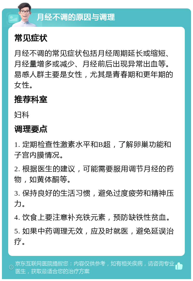 月经不调的原因与调理 常见症状 月经不调的常见症状包括月经周期延长或缩短、月经量增多或减少、月经前后出现异常出血等。易感人群主要是女性，尤其是青春期和更年期的女性。 推荐科室 妇科 调理要点 1. 定期检查性激素水平和B超，了解卵巢功能和子宫内膜情况。 2. 根据医生的建议，可能需要服用调节月经的药物，如黄体酮等。 3. 保持良好的生活习惯，避免过度疲劳和精神压力。 4. 饮食上要注意补充铁元素，预防缺铁性贫血。 5. 如果中药调理无效，应及时就医，避免延误治疗。