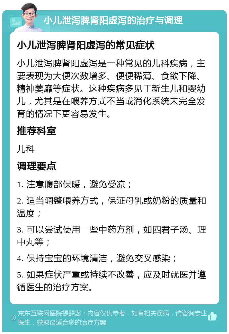 小儿泄泻脾肾阳虚泻的治疗与调理 小儿泄泻脾肾阳虚泻的常见症状 小儿泄泻脾肾阳虚泻是一种常见的儿科疾病，主要表现为大便次数增多、便便稀薄、食欲下降、精神萎靡等症状。这种疾病多见于新生儿和婴幼儿，尤其是在喂养方式不当或消化系统未完全发育的情况下更容易发生。 推荐科室 儿科 调理要点 1. 注意腹部保暖，避免受凉； 2. 适当调整喂养方式，保证母乳或奶粉的质量和温度； 3. 可以尝试使用一些中药方剂，如四君子汤、理中丸等； 4. 保持宝宝的环境清洁，避免交叉感染； 5. 如果症状严重或持续不改善，应及时就医并遵循医生的治疗方案。