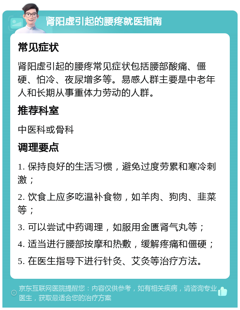 肾阳虚引起的腰疼就医指南 常见症状 肾阳虚引起的腰疼常见症状包括腰部酸痛、僵硬、怕冷、夜尿增多等。易感人群主要是中老年人和长期从事重体力劳动的人群。 推荐科室 中医科或骨科 调理要点 1. 保持良好的生活习惯，避免过度劳累和寒冷刺激； 2. 饮食上应多吃温补食物，如羊肉、狗肉、韭菜等； 3. 可以尝试中药调理，如服用金匮肾气丸等； 4. 适当进行腰部按摩和热敷，缓解疼痛和僵硬； 5. 在医生指导下进行针灸、艾灸等治疗方法。