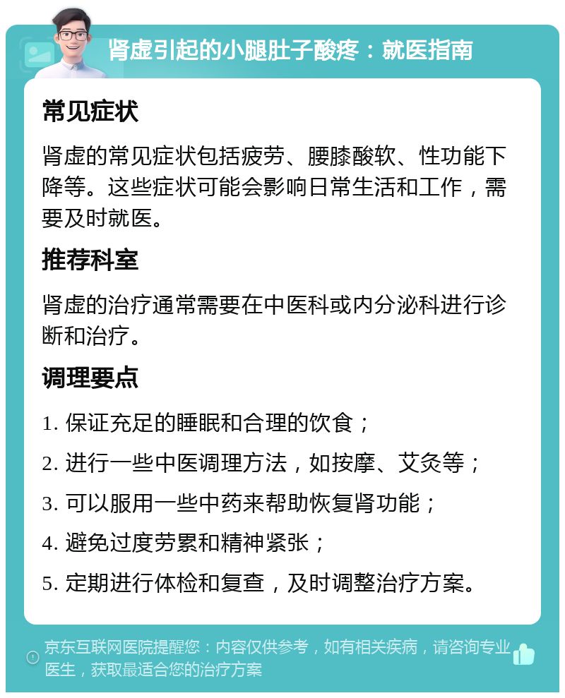 肾虚引起的小腿肚子酸疼：就医指南 常见症状 肾虚的常见症状包括疲劳、腰膝酸软、性功能下降等。这些症状可能会影响日常生活和工作，需要及时就医。 推荐科室 肾虚的治疗通常需要在中医科或内分泌科进行诊断和治疗。 调理要点 1. 保证充足的睡眠和合理的饮食； 2. 进行一些中医调理方法，如按摩、艾灸等； 3. 可以服用一些中药来帮助恢复肾功能； 4. 避免过度劳累和精神紧张； 5. 定期进行体检和复查，及时调整治疗方案。