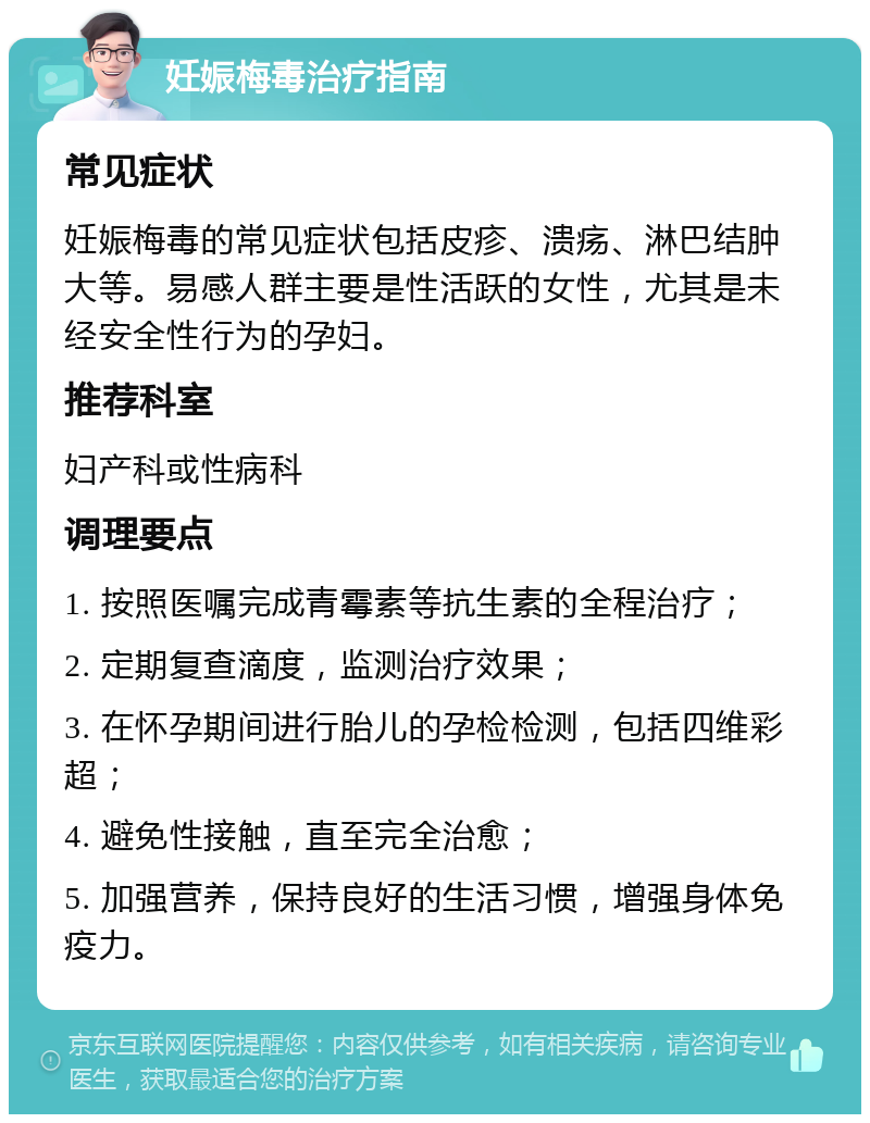 妊娠梅毒治疗指南 常见症状 妊娠梅毒的常见症状包括皮疹、溃疡、淋巴结肿大等。易感人群主要是性活跃的女性，尤其是未经安全性行为的孕妇。 推荐科室 妇产科或性病科 调理要点 1. 按照医嘱完成青霉素等抗生素的全程治疗； 2. 定期复查滴度，监测治疗效果； 3. 在怀孕期间进行胎儿的孕检检测，包括四维彩超； 4. 避免性接触，直至完全治愈； 5. 加强营养，保持良好的生活习惯，增强身体免疫力。