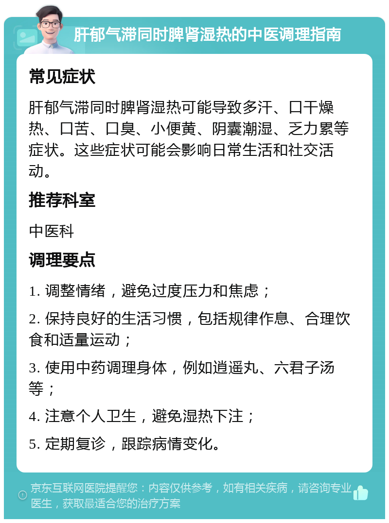 肝郁气滞同时脾肾湿热的中医调理指南 常见症状 肝郁气滞同时脾肾湿热可能导致多汗、口干燥热、口苦、口臭、小便黄、阴囊潮湿、乏力累等症状。这些症状可能会影响日常生活和社交活动。 推荐科室 中医科 调理要点 1. 调整情绪，避免过度压力和焦虑； 2. 保持良好的生活习惯，包括规律作息、合理饮食和适量运动； 3. 使用中药调理身体，例如逍遥丸、六君子汤等； 4. 注意个人卫生，避免湿热下注； 5. 定期复诊，跟踪病情变化。