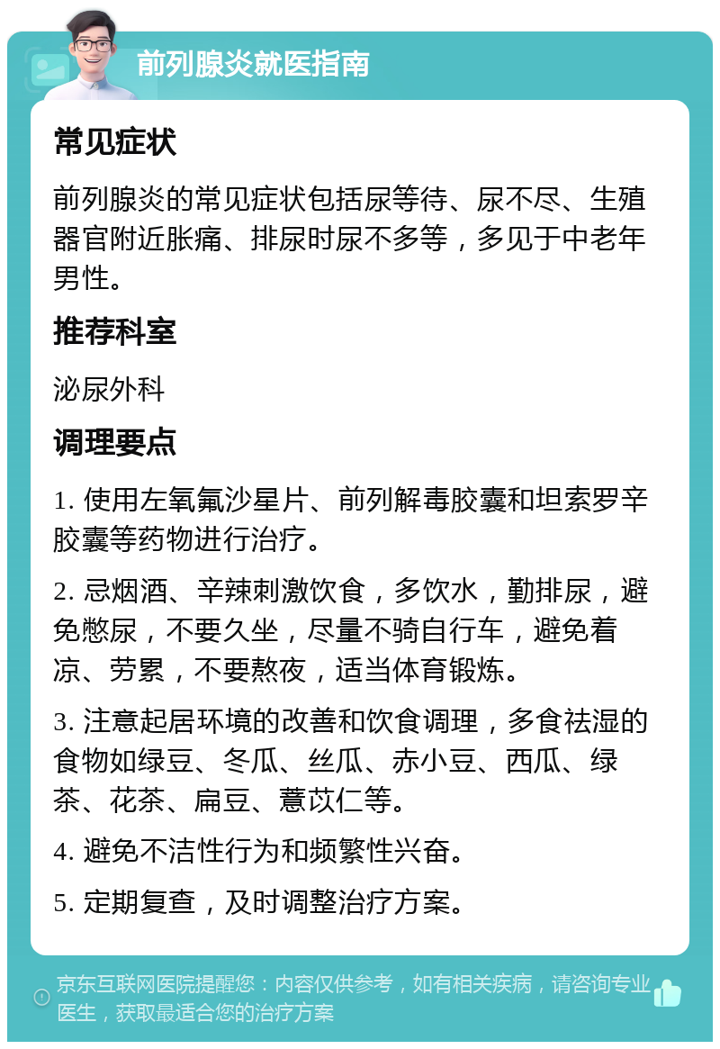 前列腺炎就医指南 常见症状 前列腺炎的常见症状包括尿等待、尿不尽、生殖器官附近胀痛、排尿时尿不多等，多见于中老年男性。 推荐科室 泌尿外科 调理要点 1. 使用左氧氟沙星片、前列解毒胶囊和坦索罗辛胶囊等药物进行治疗。 2. 忌烟酒、辛辣刺激饮食，多饮水，勤排尿，避免憋尿，不要久坐，尽量不骑自行车，避免着凉、劳累，不要熬夜，适当体育锻炼。 3. 注意起居环境的改善和饮食调理，多食祛湿的食物如绿豆、冬瓜、丝瓜、赤小豆、西瓜、绿茶、花茶、扁豆、薏苡仁等。 4. 避免不洁性行为和频繁性兴奋。 5. 定期复查，及时调整治疗方案。