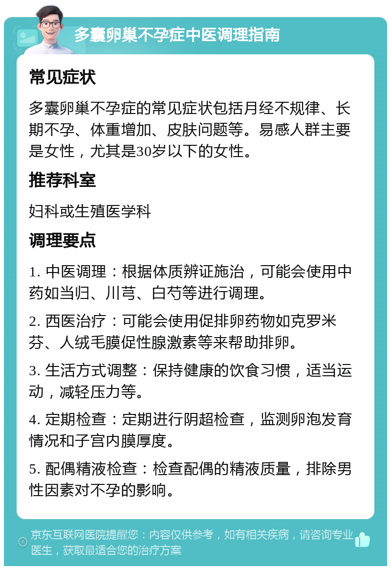 多囊卵巢不孕症中医调理指南 常见症状 多囊卵巢不孕症的常见症状包括月经不规律、长期不孕、体重增加、皮肤问题等。易感人群主要是女性，尤其是30岁以下的女性。 推荐科室 妇科或生殖医学科 调理要点 1. 中医调理：根据体质辨证施治，可能会使用中药如当归、川芎、白芍等进行调理。 2. 西医治疗：可能会使用促排卵药物如克罗米芬、人绒毛膜促性腺激素等来帮助排卵。 3. 生活方式调整：保持健康的饮食习惯，适当运动，减轻压力等。 4. 定期检查：定期进行阴超检查，监测卵泡发育情况和子宫内膜厚度。 5. 配偶精液检查：检查配偶的精液质量，排除男性因素对不孕的影响。