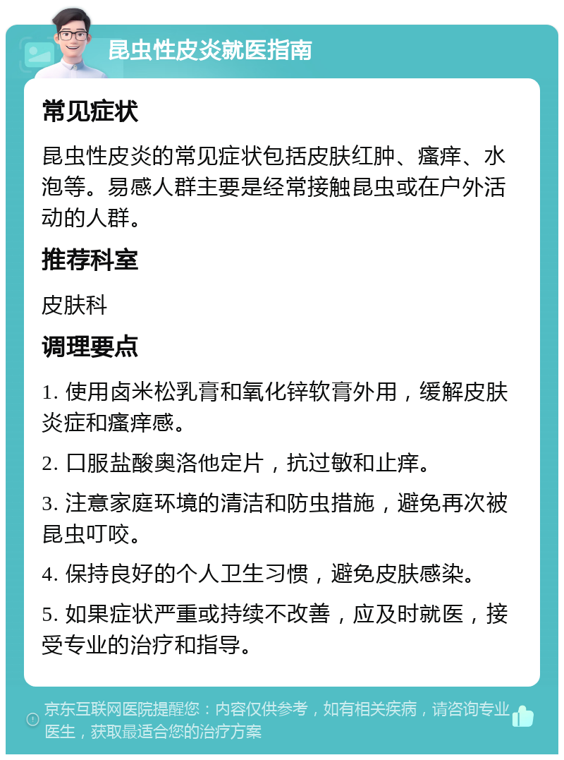 昆虫性皮炎就医指南 常见症状 昆虫性皮炎的常见症状包括皮肤红肿、瘙痒、水泡等。易感人群主要是经常接触昆虫或在户外活动的人群。 推荐科室 皮肤科 调理要点 1. 使用卤米松乳膏和氧化锌软膏外用，缓解皮肤炎症和瘙痒感。 2. 口服盐酸奥洛他定片，抗过敏和止痒。 3. 注意家庭环境的清洁和防虫措施，避免再次被昆虫叮咬。 4. 保持良好的个人卫生习惯，避免皮肤感染。 5. 如果症状严重或持续不改善，应及时就医，接受专业的治疗和指导。