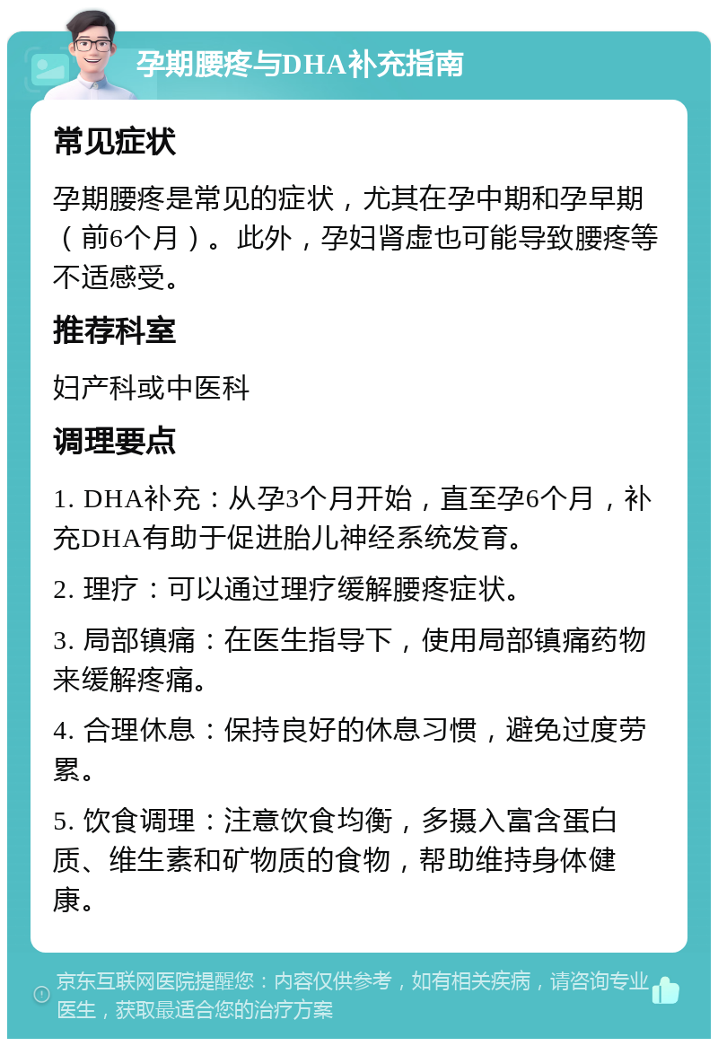 孕期腰疼与DHA补充指南 常见症状 孕期腰疼是常见的症状，尤其在孕中期和孕早期（前6个月）。此外，孕妇肾虚也可能导致腰疼等不适感受。 推荐科室 妇产科或中医科 调理要点 1. DHA补充：从孕3个月开始，直至孕6个月，补充DHA有助于促进胎儿神经系统发育。 2. 理疗：可以通过理疗缓解腰疼症状。 3. 局部镇痛：在医生指导下，使用局部镇痛药物来缓解疼痛。 4. 合理休息：保持良好的休息习惯，避免过度劳累。 5. 饮食调理：注意饮食均衡，多摄入富含蛋白质、维生素和矿物质的食物，帮助维持身体健康。