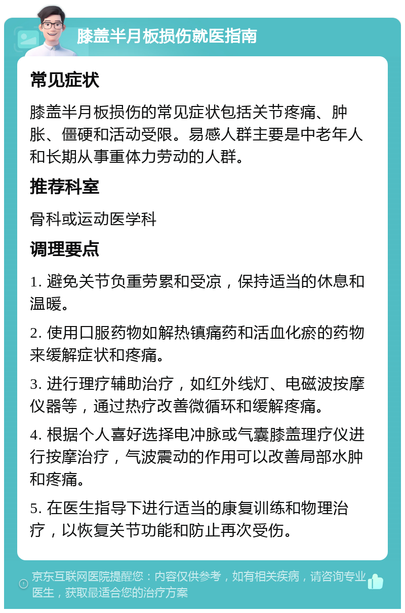 膝盖半月板损伤就医指南 常见症状 膝盖半月板损伤的常见症状包括关节疼痛、肿胀、僵硬和活动受限。易感人群主要是中老年人和长期从事重体力劳动的人群。 推荐科室 骨科或运动医学科 调理要点 1. 避免关节负重劳累和受凉，保持适当的休息和温暖。 2. 使用口服药物如解热镇痛药和活血化瘀的药物来缓解症状和疼痛。 3. 进行理疗辅助治疗，如红外线灯、电磁波按摩仪器等，通过热疗改善微循环和缓解疼痛。 4. 根据个人喜好选择电冲脉或气囊膝盖理疗仪进行按摩治疗，气波震动的作用可以改善局部水肿和疼痛。 5. 在医生指导下进行适当的康复训练和物理治疗，以恢复关节功能和防止再次受伤。