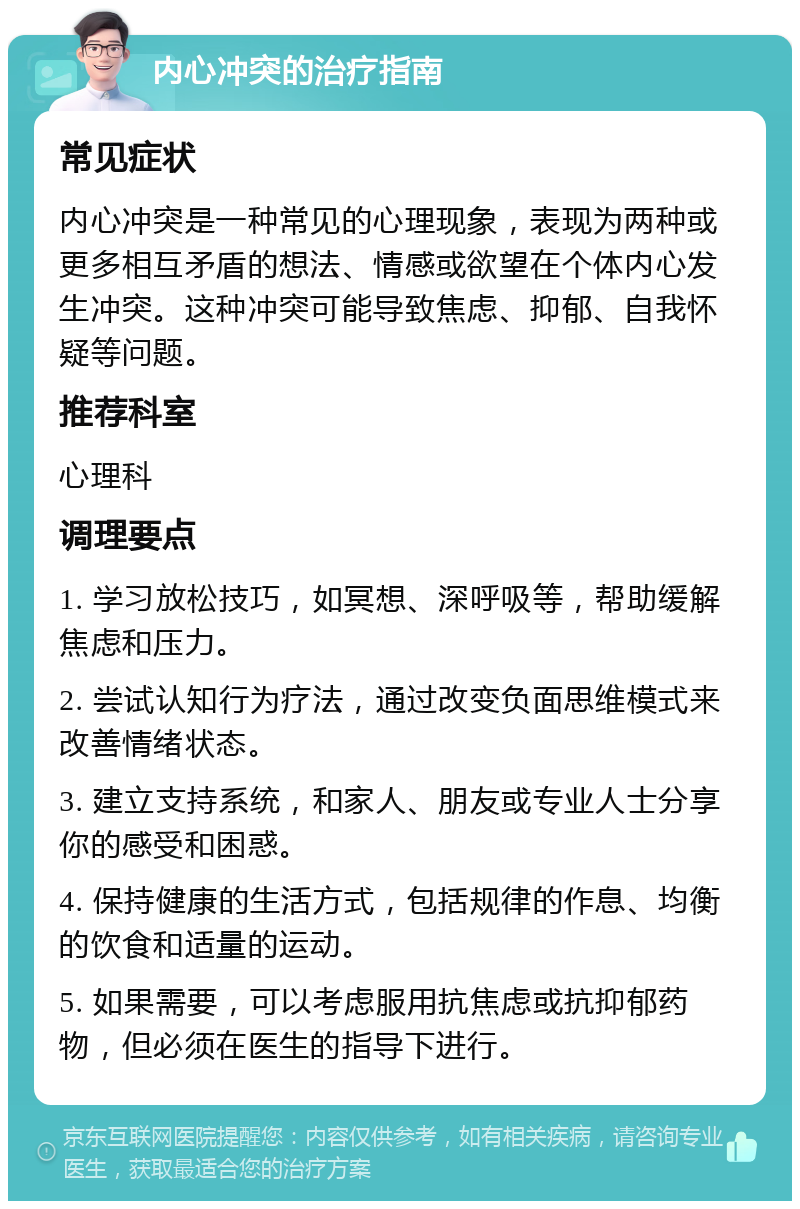 内心冲突的治疗指南 常见症状 内心冲突是一种常见的心理现象，表现为两种或更多相互矛盾的想法、情感或欲望在个体内心发生冲突。这种冲突可能导致焦虑、抑郁、自我怀疑等问题。 推荐科室 心理科 调理要点 1. 学习放松技巧，如冥想、深呼吸等，帮助缓解焦虑和压力。 2. 尝试认知行为疗法，通过改变负面思维模式来改善情绪状态。 3. 建立支持系统，和家人、朋友或专业人士分享你的感受和困惑。 4. 保持健康的生活方式，包括规律的作息、均衡的饮食和适量的运动。 5. 如果需要，可以考虑服用抗焦虑或抗抑郁药物，但必须在医生的指导下进行。