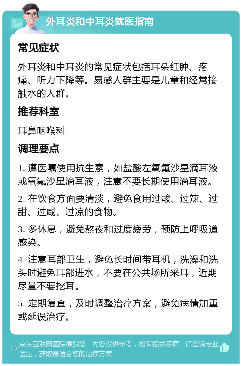 外耳炎和中耳炎就医指南 常见症状 外耳炎和中耳炎的常见症状包括耳朵红肿、疼痛、听力下降等。易感人群主要是儿童和经常接触水的人群。 推荐科室 耳鼻咽喉科 调理要点 1. 遵医嘱使用抗生素，如盐酸左氧氟沙星滴耳液或氧氟沙星滴耳液，注意不要长期使用滴耳液。 2. 在饮食方面要清淡，避免食用过酸、过辣、过甜、过咸、过凉的食物。 3. 多休息，避免熬夜和过度疲劳，预防上呼吸道感染。 4. 注意耳部卫生，避免长时间带耳机，洗澡和洗头时避免耳部进水，不要在公共场所采耳，近期尽量不要挖耳。 5. 定期复查，及时调整治疗方案，避免病情加重或延误治疗。