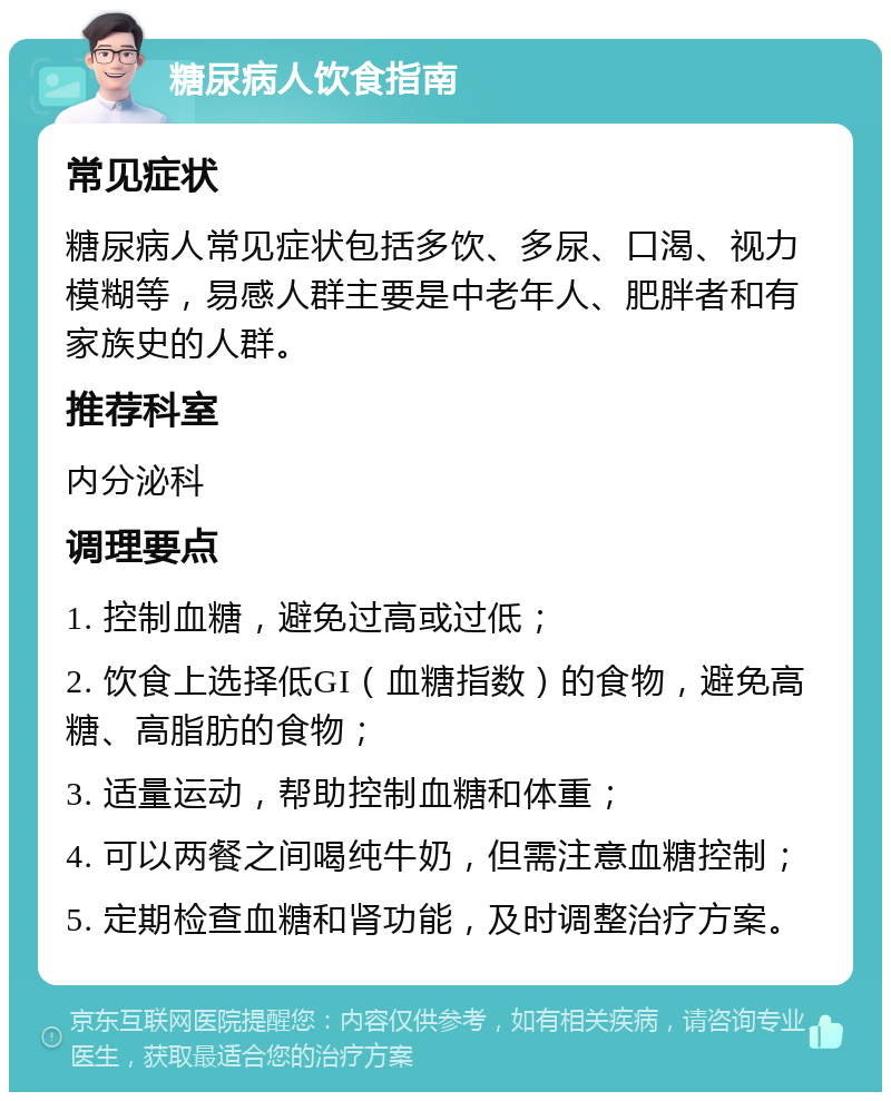 糖尿病人饮食指南 常见症状 糖尿病人常见症状包括多饮、多尿、口渴、视力模糊等，易感人群主要是中老年人、肥胖者和有家族史的人群。 推荐科室 内分泌科 调理要点 1. 控制血糖，避免过高或过低； 2. 饮食上选择低GI（血糖指数）的食物，避免高糖、高脂肪的食物； 3. 适量运动，帮助控制血糖和体重； 4. 可以两餐之间喝纯牛奶，但需注意血糖控制； 5. 定期检查血糖和肾功能，及时调整治疗方案。