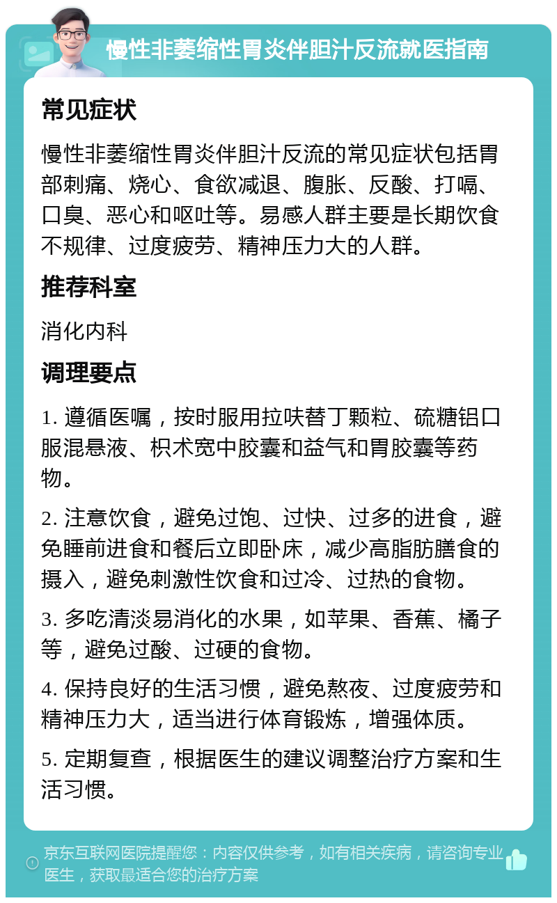 慢性非萎缩性胃炎伴胆汁反流就医指南 常见症状 慢性非萎缩性胃炎伴胆汁反流的常见症状包括胃部刺痛、烧心、食欲减退、腹胀、反酸、打嗝、口臭、恶心和呕吐等。易感人群主要是长期饮食不规律、过度疲劳、精神压力大的人群。 推荐科室 消化内科 调理要点 1. 遵循医嘱，按时服用拉呋替丁颗粒、硫糖铝口服混悬液、枳术宽中胶囊和益气和胃胶囊等药物。 2. 注意饮食，避免过饱、过快、过多的进食，避免睡前进食和餐后立即卧床，减少高脂肪膳食的摄入，避免刺激性饮食和过冷、过热的食物。 3. 多吃清淡易消化的水果，如苹果、香蕉、橘子等，避免过酸、过硬的食物。 4. 保持良好的生活习惯，避免熬夜、过度疲劳和精神压力大，适当进行体育锻炼，增强体质。 5. 定期复查，根据医生的建议调整治疗方案和生活习惯。