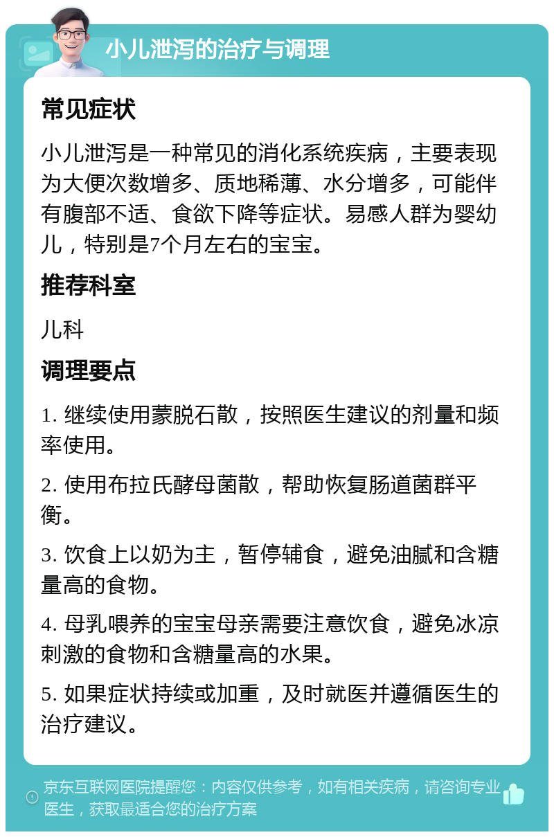 小儿泄泻的治疗与调理 常见症状 小儿泄泻是一种常见的消化系统疾病，主要表现为大便次数增多、质地稀薄、水分增多，可能伴有腹部不适、食欲下降等症状。易感人群为婴幼儿，特别是7个月左右的宝宝。 推荐科室 儿科 调理要点 1. 继续使用蒙脱石散，按照医生建议的剂量和频率使用。 2. 使用布拉氏酵母菌散，帮助恢复肠道菌群平衡。 3. 饮食上以奶为主，暂停辅食，避免油腻和含糖量高的食物。 4. 母乳喂养的宝宝母亲需要注意饮食，避免冰凉刺激的食物和含糖量高的水果。 5. 如果症状持续或加重，及时就医并遵循医生的治疗建议。