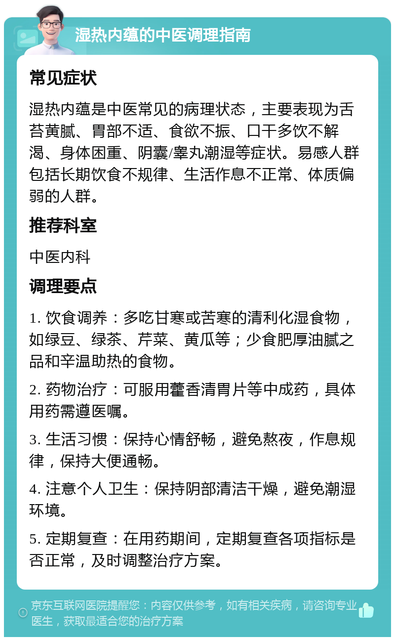 湿热内蕴的中医调理指南 常见症状 湿热内蕴是中医常见的病理状态，主要表现为舌苔黄腻、胃部不适、食欲不振、口干多饮不解渴、身体困重、阴囊/睾丸潮湿等症状。易感人群包括长期饮食不规律、生活作息不正常、体质偏弱的人群。 推荐科室 中医内科 调理要点 1. 饮食调养：多吃甘寒或苦寒的清利化湿食物，如绿豆、绿茶、芹菜、黄瓜等；少食肥厚油腻之品和辛温助热的食物。 2. 药物治疗：可服用藿香清胃片等中成药，具体用药需遵医嘱。 3. 生活习惯：保持心情舒畅，避免熬夜，作息规律，保持大便通畅。 4. 注意个人卫生：保持阴部清洁干燥，避免潮湿环境。 5. 定期复查：在用药期间，定期复查各项指标是否正常，及时调整治疗方案。