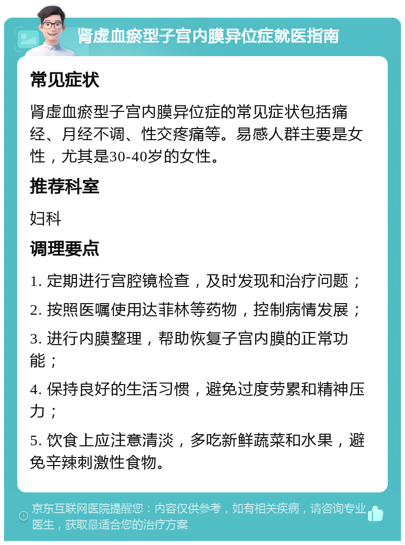 肾虚血瘀型子宫内膜异位症就医指南 常见症状 肾虚血瘀型子宫内膜异位症的常见症状包括痛经、月经不调、性交疼痛等。易感人群主要是女性，尤其是30-40岁的女性。 推荐科室 妇科 调理要点 1. 定期进行宫腔镜检查，及时发现和治疗问题； 2. 按照医嘱使用达菲林等药物，控制病情发展； 3. 进行内膜整理，帮助恢复子宫内膜的正常功能； 4. 保持良好的生活习惯，避免过度劳累和精神压力； 5. 饮食上应注意清淡，多吃新鲜蔬菜和水果，避免辛辣刺激性食物。