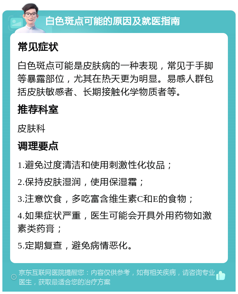 白色斑点可能的原因及就医指南 常见症状 白色斑点可能是皮肤病的一种表现，常见于手脚等暴露部位，尤其在热天更为明显。易感人群包括皮肤敏感者、长期接触化学物质者等。 推荐科室 皮肤科 调理要点 1.避免过度清洁和使用刺激性化妆品； 2.保持皮肤湿润，使用保湿霜； 3.注意饮食，多吃富含维生素C和E的食物； 4.如果症状严重，医生可能会开具外用药物如激素类药膏； 5.定期复查，避免病情恶化。