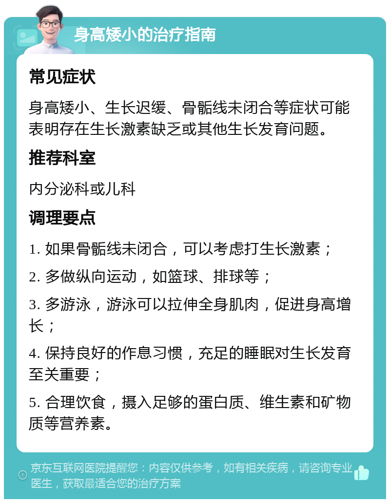 身高矮小的治疗指南 常见症状 身高矮小、生长迟缓、骨骺线未闭合等症状可能表明存在生长激素缺乏或其他生长发育问题。 推荐科室 内分泌科或儿科 调理要点 1. 如果骨骺线未闭合，可以考虑打生长激素； 2. 多做纵向运动，如篮球、排球等； 3. 多游泳，游泳可以拉伸全身肌肉，促进身高增长； 4. 保持良好的作息习惯，充足的睡眠对生长发育至关重要； 5. 合理饮食，摄入足够的蛋白质、维生素和矿物质等营养素。