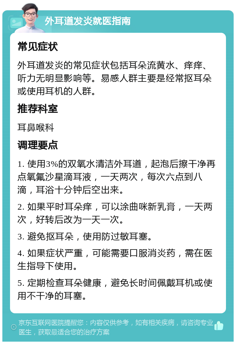 外耳道发炎就医指南 常见症状 外耳道发炎的常见症状包括耳朵流黄水、痒痒、听力无明显影响等。易感人群主要是经常抠耳朵或使用耳机的人群。 推荐科室 耳鼻喉科 调理要点 1. 使用3%的双氧水清洁外耳道，起泡后擦干净再点氧氟沙星滴耳液，一天两次，每次六点到八滴，耳浴十分钟后空出来。 2. 如果平时耳朵痒，可以涂曲咪新乳膏，一天两次，好转后改为一天一次。 3. 避免抠耳朵，使用防过敏耳塞。 4. 如果症状严重，可能需要口服消炎药，需在医生指导下使用。 5. 定期检查耳朵健康，避免长时间佩戴耳机或使用不干净的耳塞。