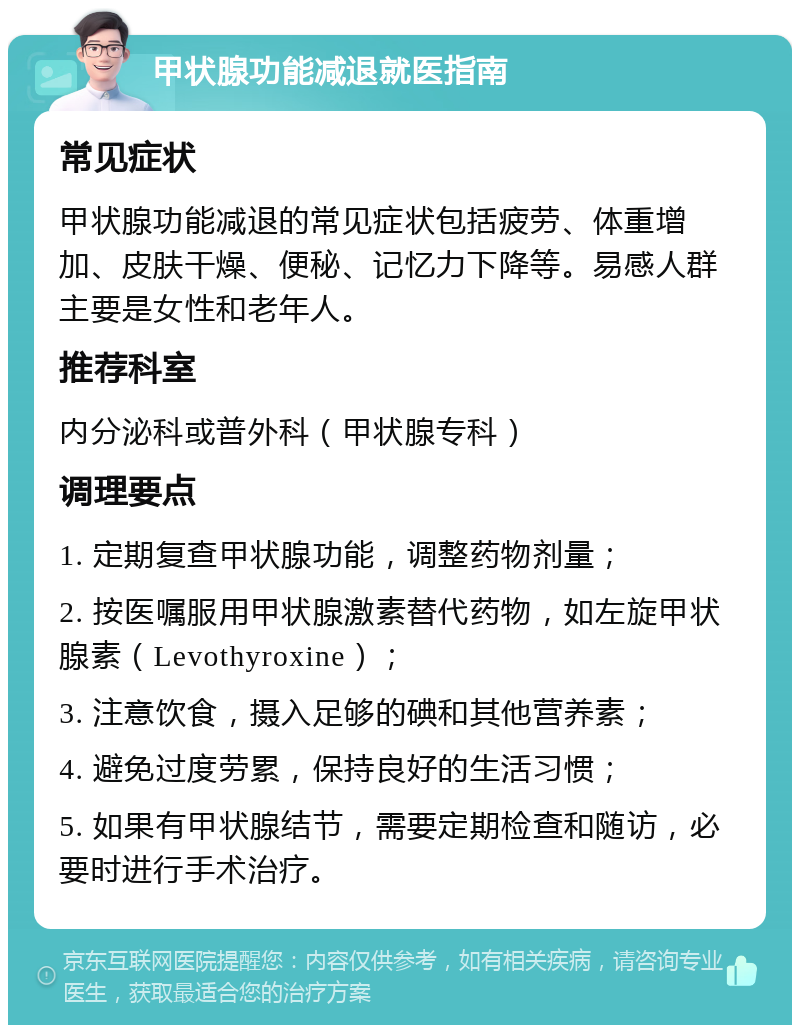 甲状腺功能减退就医指南 常见症状 甲状腺功能减退的常见症状包括疲劳、体重增加、皮肤干燥、便秘、记忆力下降等。易感人群主要是女性和老年人。 推荐科室 内分泌科或普外科（甲状腺专科） 调理要点 1. 定期复查甲状腺功能，调整药物剂量； 2. 按医嘱服用甲状腺激素替代药物，如左旋甲状腺素（Levothyroxine）； 3. 注意饮食，摄入足够的碘和其他营养素； 4. 避免过度劳累，保持良好的生活习惯； 5. 如果有甲状腺结节，需要定期检查和随访，必要时进行手术治疗。