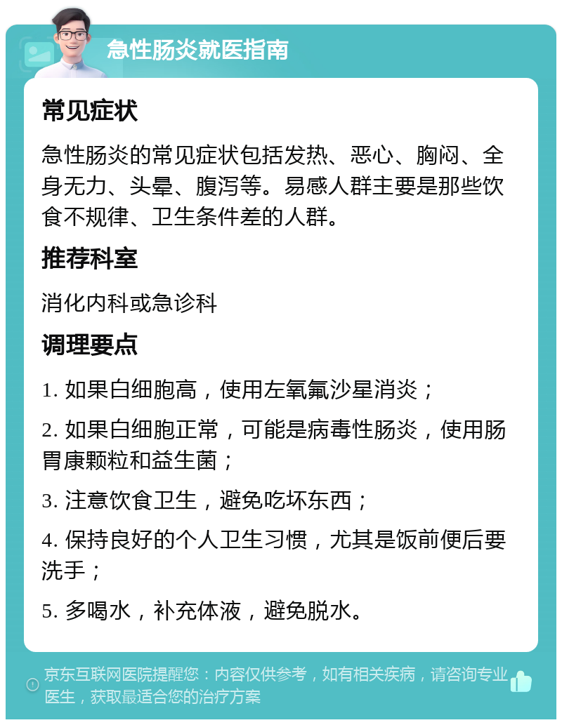 急性肠炎就医指南 常见症状 急性肠炎的常见症状包括发热、恶心、胸闷、全身无力、头晕、腹泻等。易感人群主要是那些饮食不规律、卫生条件差的人群。 推荐科室 消化内科或急诊科 调理要点 1. 如果白细胞高，使用左氧氟沙星消炎； 2. 如果白细胞正常，可能是病毒性肠炎，使用肠胃康颗粒和益生菌； 3. 注意饮食卫生，避免吃坏东西； 4. 保持良好的个人卫生习惯，尤其是饭前便后要洗手； 5. 多喝水，补充体液，避免脱水。