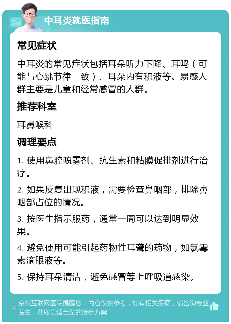 中耳炎就医指南 常见症状 中耳炎的常见症状包括耳朵听力下降、耳鸣（可能与心跳节律一致）、耳朵内有积液等。易感人群主要是儿童和经常感冒的人群。 推荐科室 耳鼻喉科 调理要点 1. 使用鼻腔喷雾剂、抗生素和粘膜促排剂进行治疗。 2. 如果反复出现积液，需要检查鼻咽部，排除鼻咽部占位的情况。 3. 按医生指示服药，通常一周可以达到明显效果。 4. 避免使用可能引起药物性耳聋的药物，如氯霉素滴眼液等。 5. 保持耳朵清洁，避免感冒等上呼吸道感染。