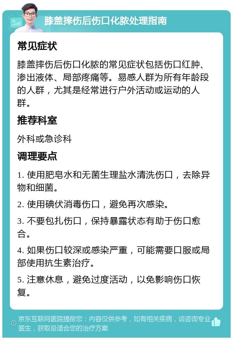 膝盖摔伤后伤口化脓处理指南 常见症状 膝盖摔伤后伤口化脓的常见症状包括伤口红肿、渗出液体、局部疼痛等。易感人群为所有年龄段的人群，尤其是经常进行户外活动或运动的人群。 推荐科室 外科或急诊科 调理要点 1. 使用肥皂水和无菌生理盐水清洗伤口，去除异物和细菌。 2. 使用碘伏消毒伤口，避免再次感染。 3. 不要包扎伤口，保持暴露状态有助于伤口愈合。 4. 如果伤口较深或感染严重，可能需要口服或局部使用抗生素治疗。 5. 注意休息，避免过度活动，以免影响伤口恢复。