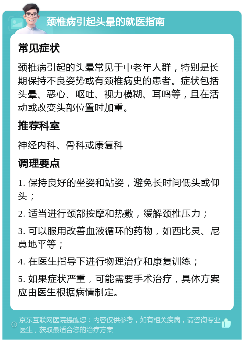 颈椎病引起头晕的就医指南 常见症状 颈椎病引起的头晕常见于中老年人群，特别是长期保持不良姿势或有颈椎病史的患者。症状包括头晕、恶心、呕吐、视力模糊、耳鸣等，且在活动或改变头部位置时加重。 推荐科室 神经内科、骨科或康复科 调理要点 1. 保持良好的坐姿和站姿，避免长时间低头或仰头； 2. 适当进行颈部按摩和热敷，缓解颈椎压力； 3. 可以服用改善血液循环的药物，如西比灵、尼莫地平等； 4. 在医生指导下进行物理治疗和康复训练； 5. 如果症状严重，可能需要手术治疗，具体方案应由医生根据病情制定。