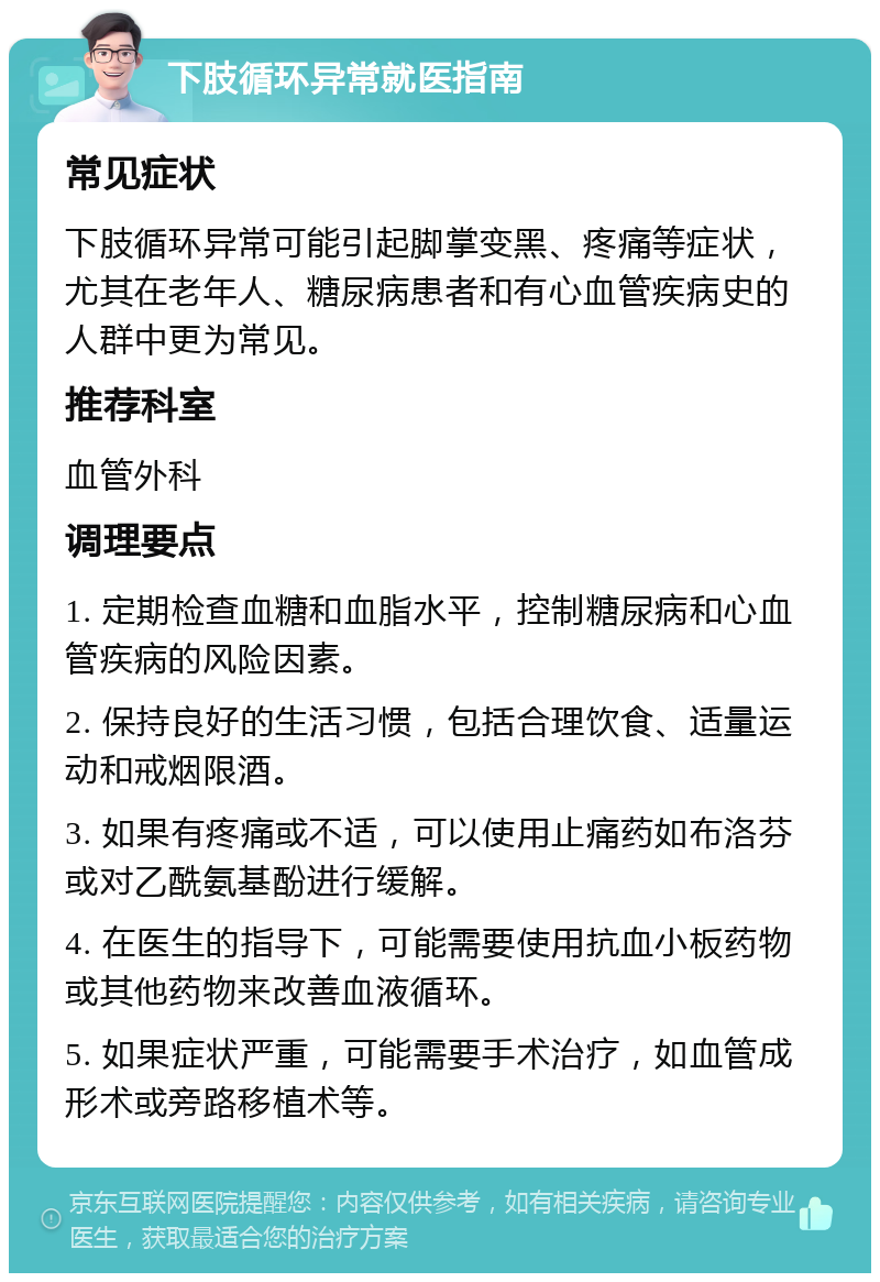 下肢循环异常就医指南 常见症状 下肢循环异常可能引起脚掌变黑、疼痛等症状，尤其在老年人、糖尿病患者和有心血管疾病史的人群中更为常见。 推荐科室 血管外科 调理要点 1. 定期检查血糖和血脂水平，控制糖尿病和心血管疾病的风险因素。 2. 保持良好的生活习惯，包括合理饮食、适量运动和戒烟限酒。 3. 如果有疼痛或不适，可以使用止痛药如布洛芬或对乙酰氨基酚进行缓解。 4. 在医生的指导下，可能需要使用抗血小板药物或其他药物来改善血液循环。 5. 如果症状严重，可能需要手术治疗，如血管成形术或旁路移植术等。