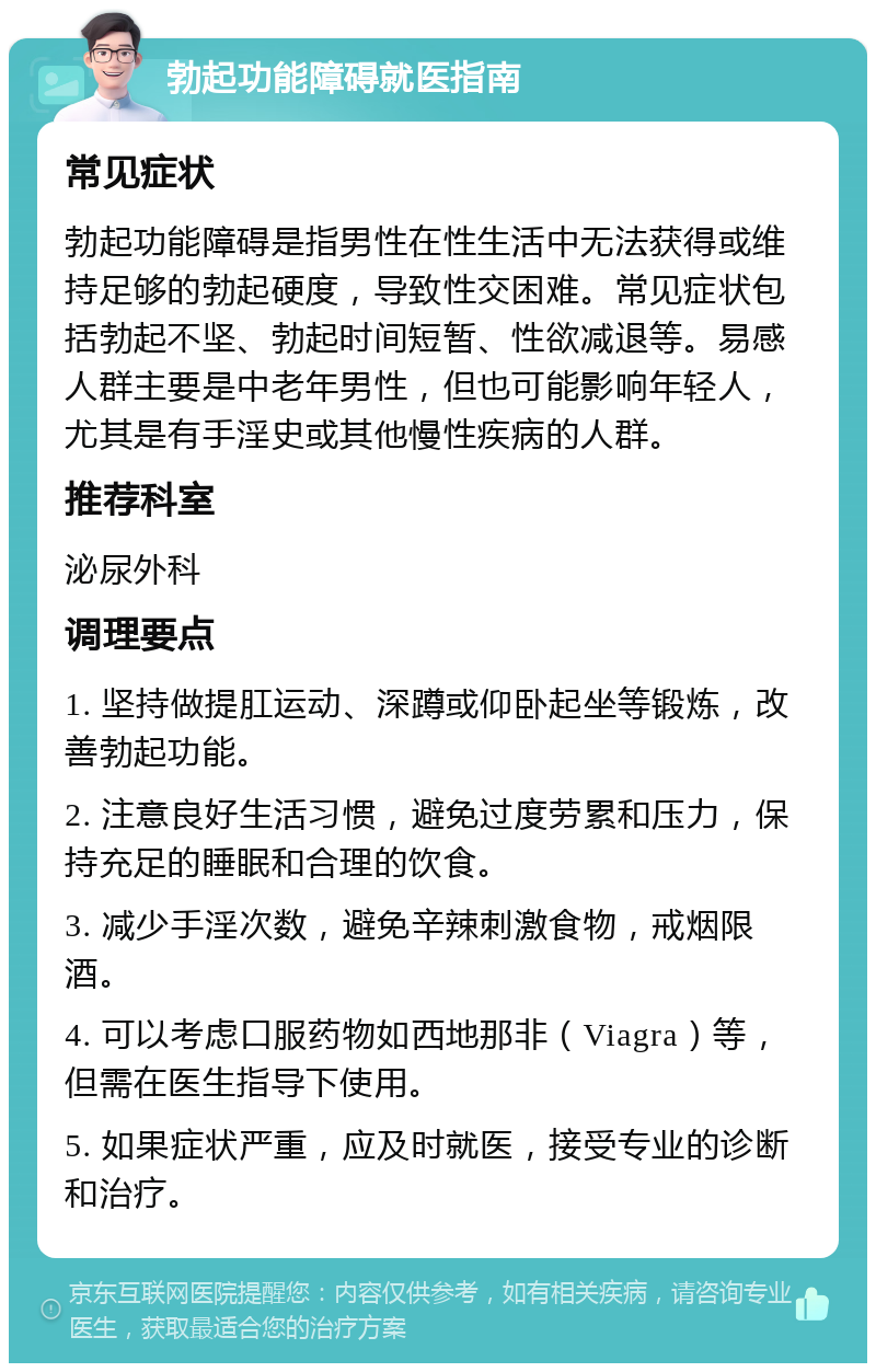 勃起功能障碍就医指南 常见症状 勃起功能障碍是指男性在性生活中无法获得或维持足够的勃起硬度，导致性交困难。常见症状包括勃起不坚、勃起时间短暂、性欲减退等。易感人群主要是中老年男性，但也可能影响年轻人，尤其是有手淫史或其他慢性疾病的人群。 推荐科室 泌尿外科 调理要点 1. 坚持做提肛运动、深蹲或仰卧起坐等锻炼，改善勃起功能。 2. 注意良好生活习惯，避免过度劳累和压力，保持充足的睡眠和合理的饮食。 3. 减少手淫次数，避免辛辣刺激食物，戒烟限酒。 4. 可以考虑口服药物如西地那非（Viagra）等，但需在医生指导下使用。 5. 如果症状严重，应及时就医，接受专业的诊断和治疗。