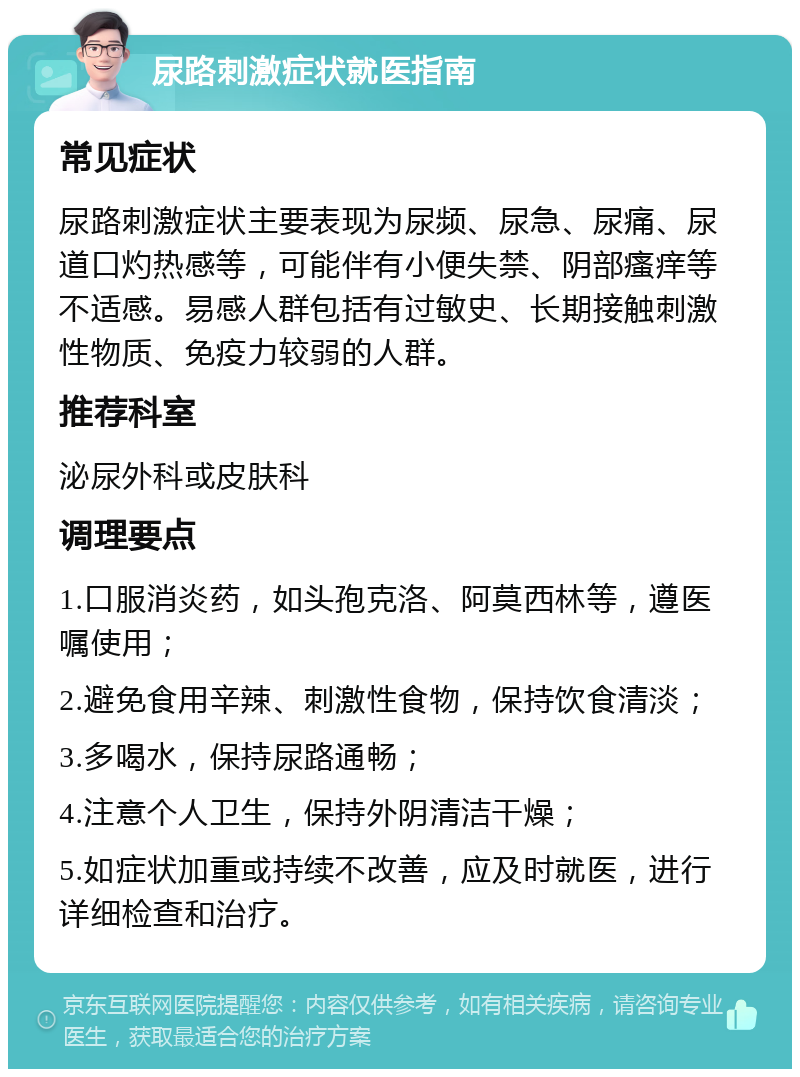 尿路刺激症状就医指南 常见症状 尿路刺激症状主要表现为尿频、尿急、尿痛、尿道口灼热感等，可能伴有小便失禁、阴部瘙痒等不适感。易感人群包括有过敏史、长期接触刺激性物质、免疫力较弱的人群。 推荐科室 泌尿外科或皮肤科 调理要点 1.口服消炎药，如头孢克洛、阿莫西林等，遵医嘱使用； 2.避免食用辛辣、刺激性食物，保持饮食清淡； 3.多喝水，保持尿路通畅； 4.注意个人卫生，保持外阴清洁干燥； 5.如症状加重或持续不改善，应及时就医，进行详细检查和治疗。