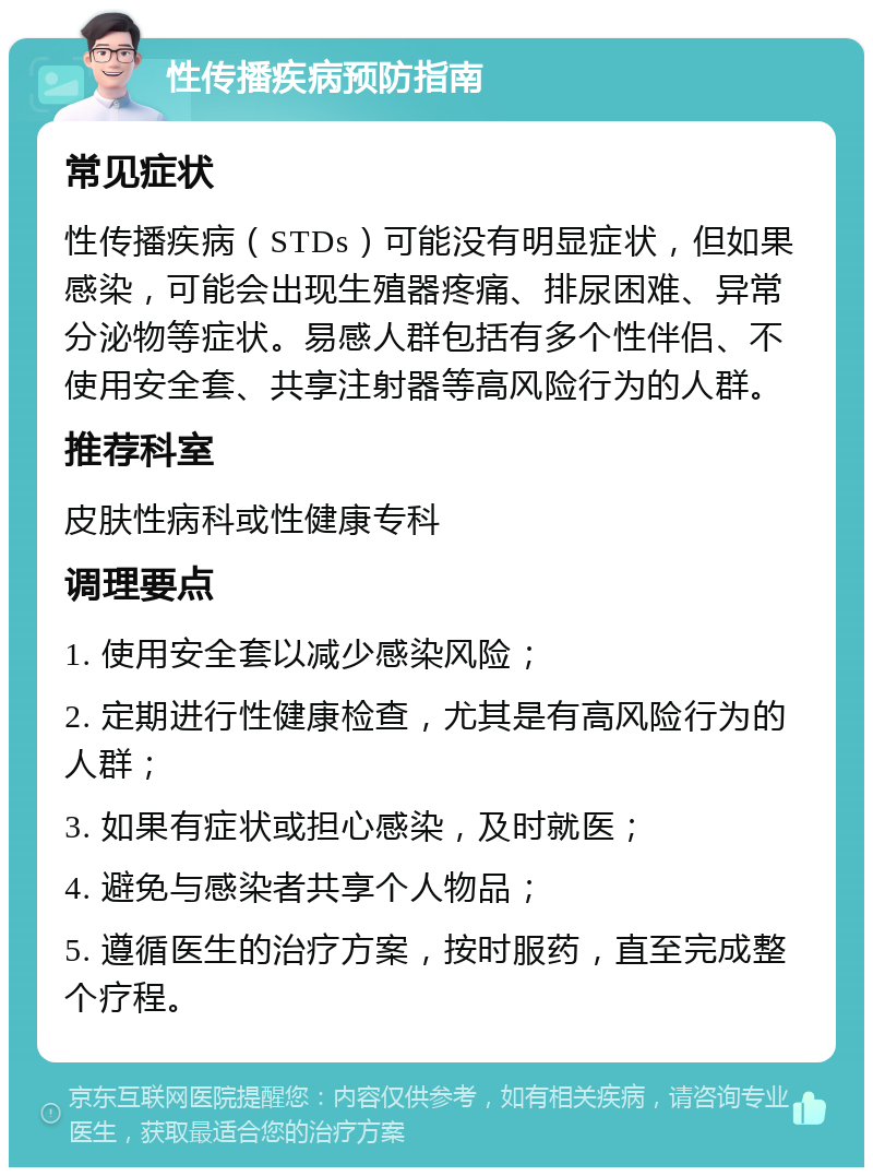 性传播疾病预防指南 常见症状 性传播疾病（STDs）可能没有明显症状，但如果感染，可能会出现生殖器疼痛、排尿困难、异常分泌物等症状。易感人群包括有多个性伴侣、不使用安全套、共享注射器等高风险行为的人群。 推荐科室 皮肤性病科或性健康专科 调理要点 1. 使用安全套以减少感染风险； 2. 定期进行性健康检查，尤其是有高风险行为的人群； 3. 如果有症状或担心感染，及时就医； 4. 避免与感染者共享个人物品； 5. 遵循医生的治疗方案，按时服药，直至完成整个疗程。