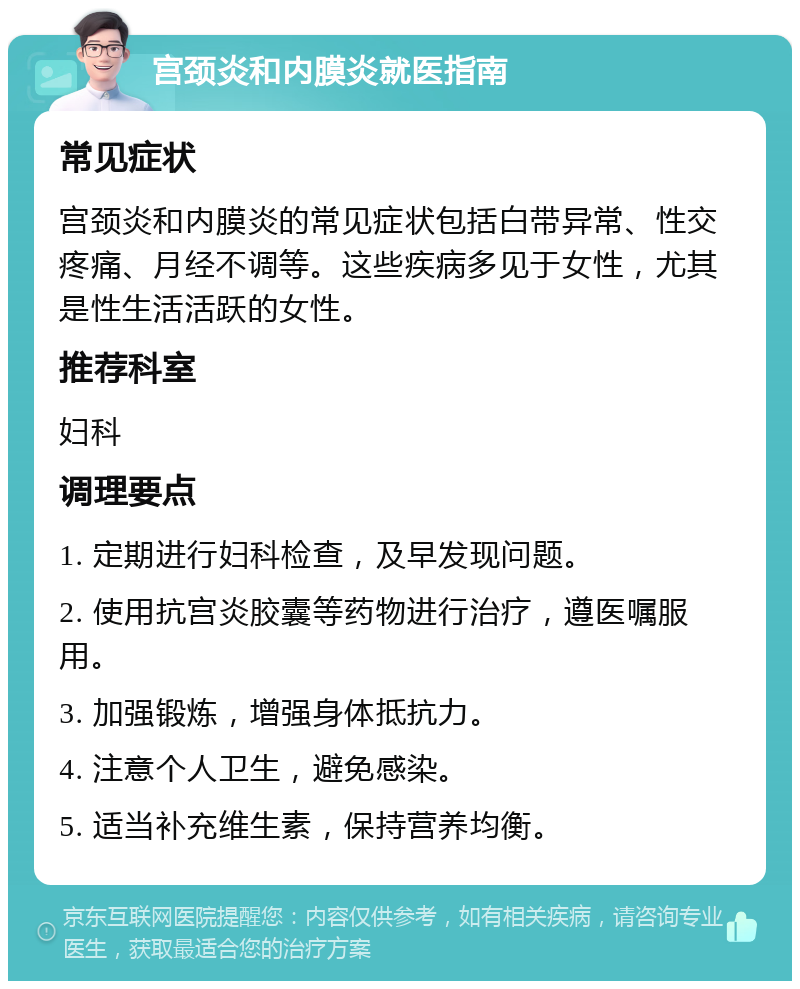 宫颈炎和内膜炎就医指南 常见症状 宫颈炎和内膜炎的常见症状包括白带异常、性交疼痛、月经不调等。这些疾病多见于女性，尤其是性生活活跃的女性。 推荐科室 妇科 调理要点 1. 定期进行妇科检查，及早发现问题。 2. 使用抗宫炎胶囊等药物进行治疗，遵医嘱服用。 3. 加强锻炼，增强身体抵抗力。 4. 注意个人卫生，避免感染。 5. 适当补充维生素，保持营养均衡。