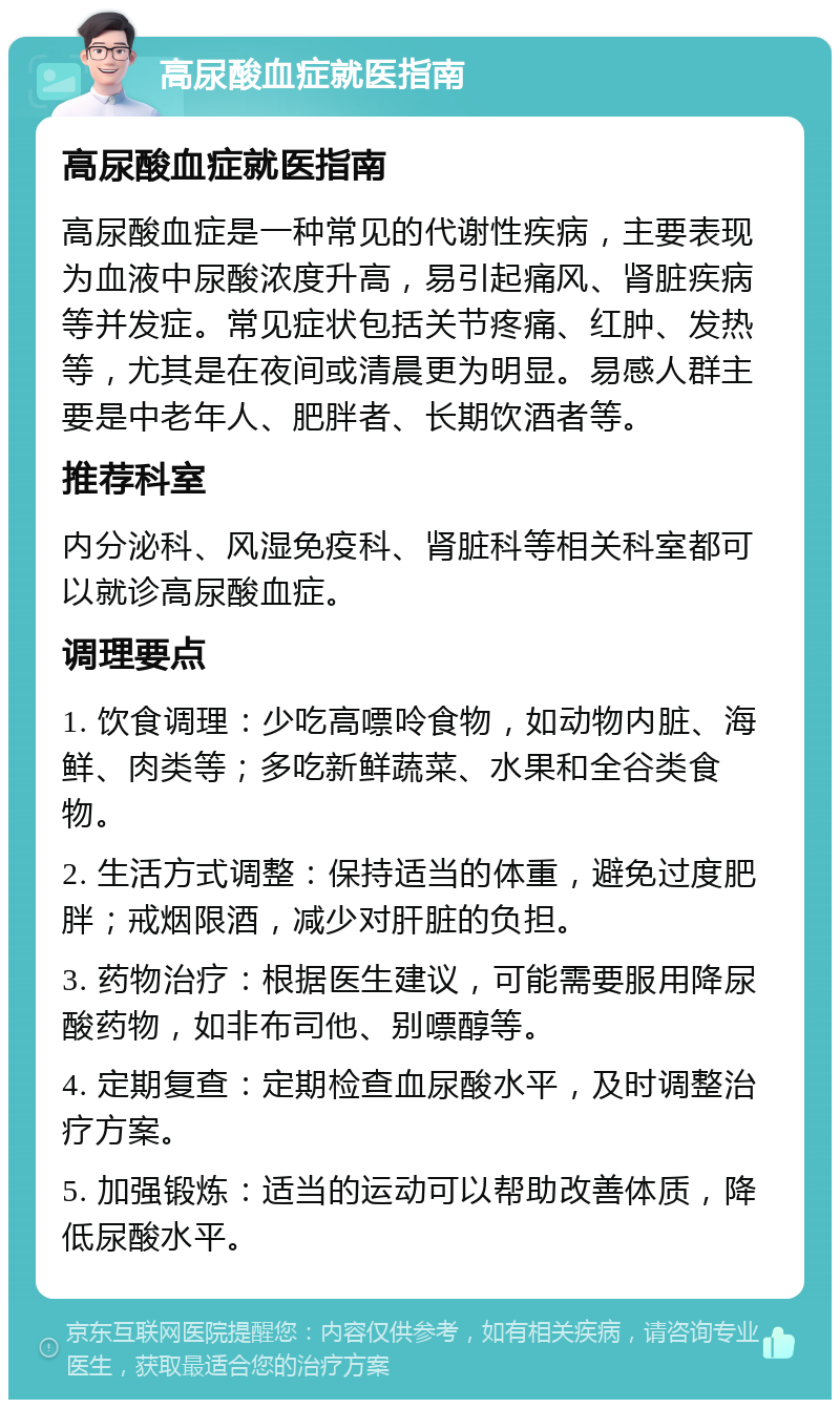 高尿酸血症就医指南 高尿酸血症就医指南 高尿酸血症是一种常见的代谢性疾病，主要表现为血液中尿酸浓度升高，易引起痛风、肾脏疾病等并发症。常见症状包括关节疼痛、红肿、发热等，尤其是在夜间或清晨更为明显。易感人群主要是中老年人、肥胖者、长期饮酒者等。 推荐科室 内分泌科、风湿免疫科、肾脏科等相关科室都可以就诊高尿酸血症。 调理要点 1. 饮食调理：少吃高嘌呤食物，如动物内脏、海鲜、肉类等；多吃新鲜蔬菜、水果和全谷类食物。 2. 生活方式调整：保持适当的体重，避免过度肥胖；戒烟限酒，减少对肝脏的负担。 3. 药物治疗：根据医生建议，可能需要服用降尿酸药物，如非布司他、别嘌醇等。 4. 定期复查：定期检查血尿酸水平，及时调整治疗方案。 5. 加强锻炼：适当的运动可以帮助改善体质，降低尿酸水平。