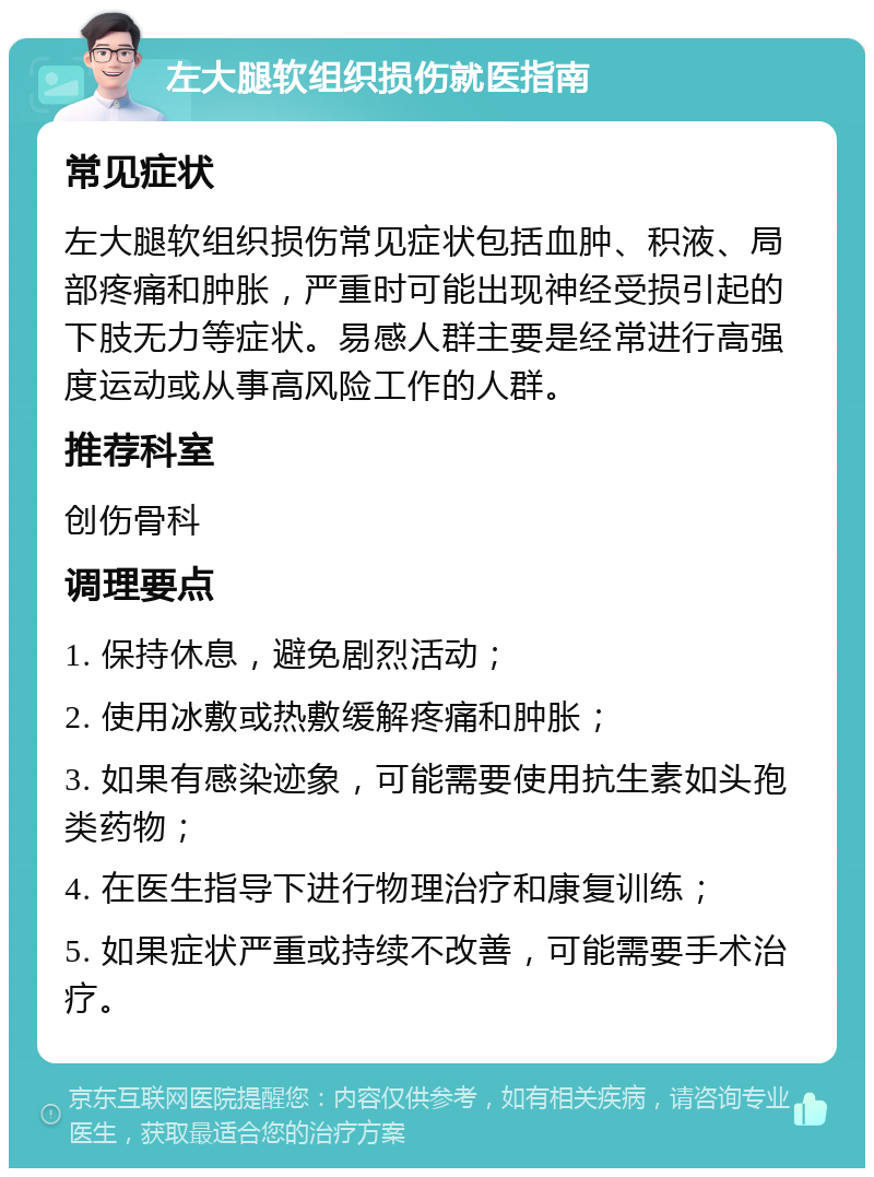 左大腿软组织损伤就医指南 常见症状 左大腿软组织损伤常见症状包括血肿、积液、局部疼痛和肿胀，严重时可能出现神经受损引起的下肢无力等症状。易感人群主要是经常进行高强度运动或从事高风险工作的人群。 推荐科室 创伤骨科 调理要点 1. 保持休息，避免剧烈活动； 2. 使用冰敷或热敷缓解疼痛和肿胀； 3. 如果有感染迹象，可能需要使用抗生素如头孢类药物； 4. 在医生指导下进行物理治疗和康复训练； 5. 如果症状严重或持续不改善，可能需要手术治疗。