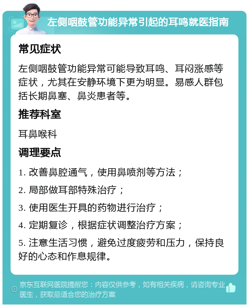 左侧咽鼓管功能异常引起的耳鸣就医指南 常见症状 左侧咽鼓管功能异常可能导致耳鸣、耳闷涨感等症状，尤其在安静环境下更为明显。易感人群包括长期鼻塞、鼻炎患者等。 推荐科室 耳鼻喉科 调理要点 1. 改善鼻腔通气，使用鼻喷剂等方法； 2. 局部做耳部特殊治疗； 3. 使用医生开具的药物进行治疗； 4. 定期复诊，根据症状调整治疗方案； 5. 注意生活习惯，避免过度疲劳和压力，保持良好的心态和作息规律。