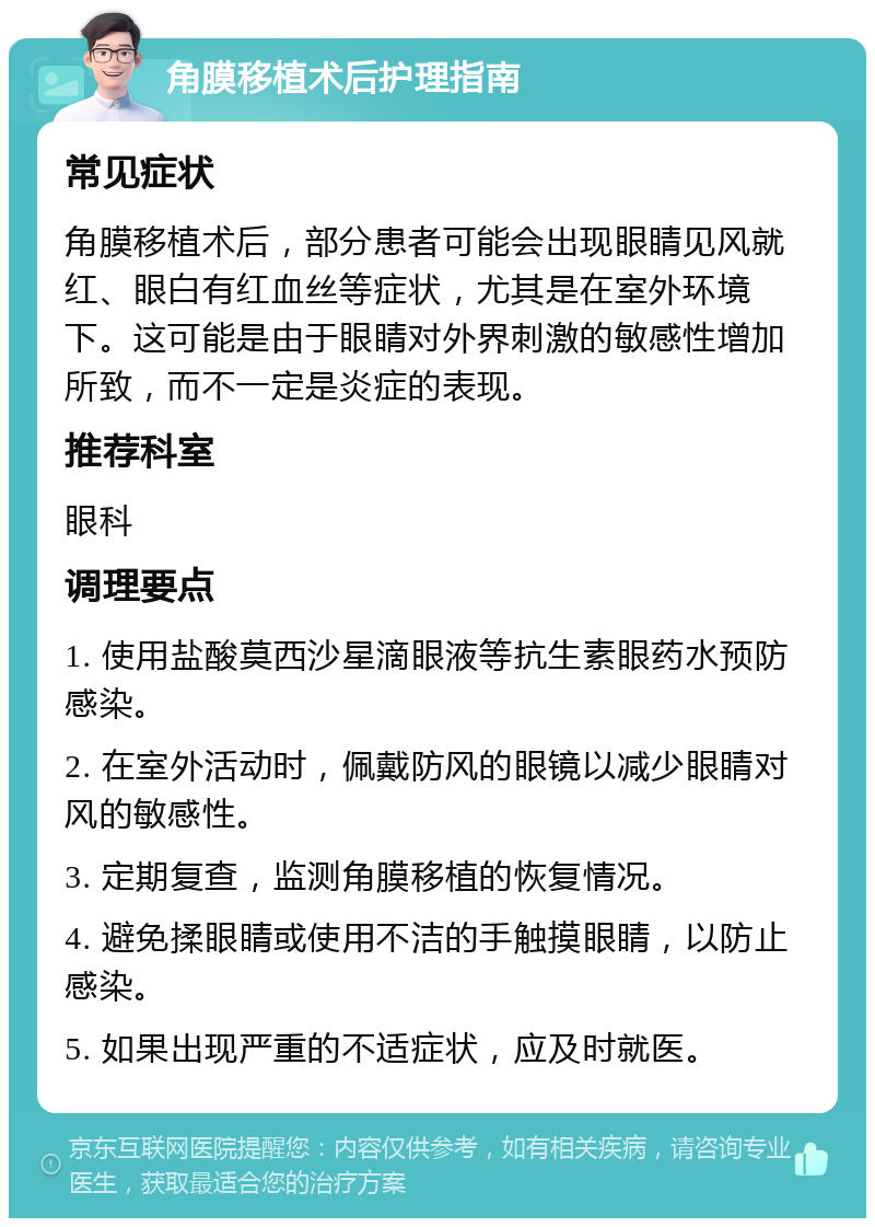 角膜移植术后护理指南 常见症状 角膜移植术后，部分患者可能会出现眼睛见风就红、眼白有红血丝等症状，尤其是在室外环境下。这可能是由于眼睛对外界刺激的敏感性增加所致，而不一定是炎症的表现。 推荐科室 眼科 调理要点 1. 使用盐酸莫西沙星滴眼液等抗生素眼药水预防感染。 2. 在室外活动时，佩戴防风的眼镜以减少眼睛对风的敏感性。 3. 定期复查，监测角膜移植的恢复情况。 4. 避免揉眼睛或使用不洁的手触摸眼睛，以防止感染。 5. 如果出现严重的不适症状，应及时就医。