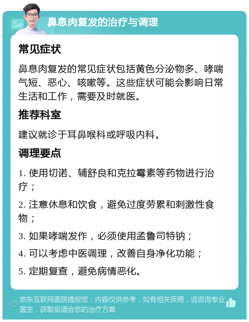 鼻息肉复发的治疗与调理 常见症状 鼻息肉复发的常见症状包括黄色分泌物多、哮喘气短、恶心、咳嗽等。这些症状可能会影响日常生活和工作，需要及时就医。 推荐科室 建议就诊于耳鼻喉科或呼吸内科。 调理要点 1. 使用切诺、辅舒良和克拉霉素等药物进行治疗； 2. 注意休息和饮食，避免过度劳累和刺激性食物； 3. 如果哮喘发作，必须使用孟鲁司特钠； 4. 可以考虑中医调理，改善自身净化功能； 5. 定期复查，避免病情恶化。