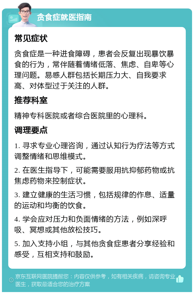 贪食症就医指南 常见症状 贪食症是一种进食障碍，患者会反复出现暴饮暴食的行为，常伴随着情绪低落、焦虑、自卑等心理问题。易感人群包括长期压力大、自我要求高、对体型过于关注的人群。 推荐科室 精神专科医院或者综合医院里的心理科。 调理要点 1. 寻求专业心理咨询，通过认知行为疗法等方式调整情绪和思维模式。 2. 在医生指导下，可能需要服用抗抑郁药物或抗焦虑药物来控制症状。 3. 建立健康的生活习惯，包括规律的作息、适量的运动和均衡的饮食。 4. 学会应对压力和负面情绪的方法，例如深呼吸、冥想或其他放松技巧。 5. 加入支持小组，与其他贪食症患者分享经验和感受，互相支持和鼓励。