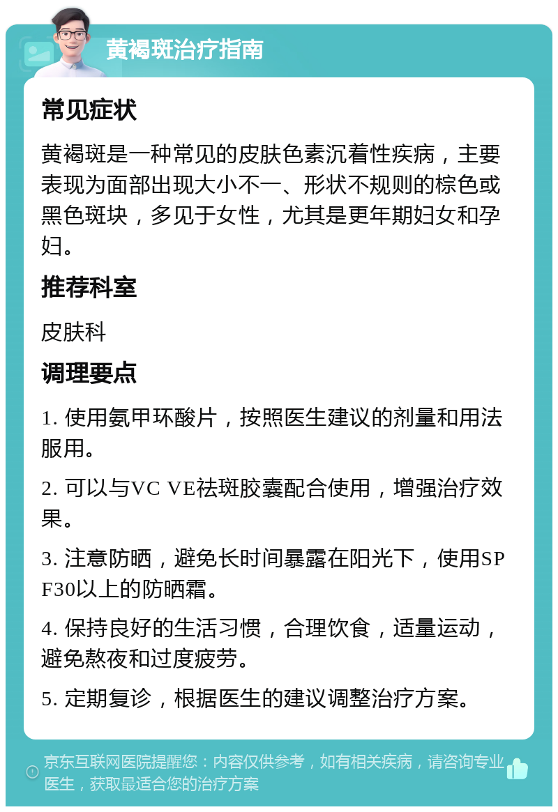 黄褐斑治疗指南 常见症状 黄褐斑是一种常见的皮肤色素沉着性疾病，主要表现为面部出现大小不一、形状不规则的棕色或黑色斑块，多见于女性，尤其是更年期妇女和孕妇。 推荐科室 皮肤科 调理要点 1. 使用氨甲环酸片，按照医生建议的剂量和用法服用。 2. 可以与VC VE祛斑胶囊配合使用，增强治疗效果。 3. 注意防晒，避免长时间暴露在阳光下，使用SPF30以上的防晒霜。 4. 保持良好的生活习惯，合理饮食，适量运动，避免熬夜和过度疲劳。 5. 定期复诊，根据医生的建议调整治疗方案。