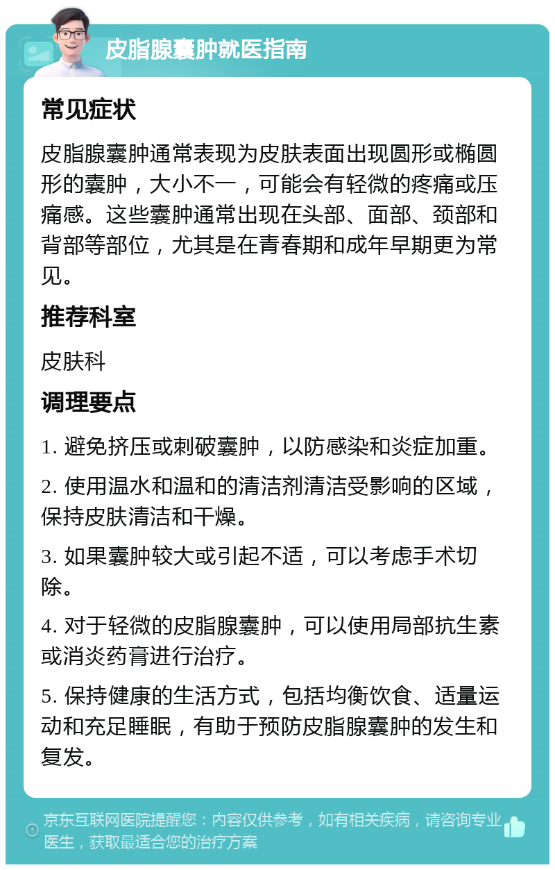 皮脂腺囊肿就医指南 常见症状 皮脂腺囊肿通常表现为皮肤表面出现圆形或椭圆形的囊肿，大小不一，可能会有轻微的疼痛或压痛感。这些囊肿通常出现在头部、面部、颈部和背部等部位，尤其是在青春期和成年早期更为常见。 推荐科室 皮肤科 调理要点 1. 避免挤压或刺破囊肿，以防感染和炎症加重。 2. 使用温水和温和的清洁剂清洁受影响的区域，保持皮肤清洁和干燥。 3. 如果囊肿较大或引起不适，可以考虑手术切除。 4. 对于轻微的皮脂腺囊肿，可以使用局部抗生素或消炎药膏进行治疗。 5. 保持健康的生活方式，包括均衡饮食、适量运动和充足睡眠，有助于预防皮脂腺囊肿的发生和复发。