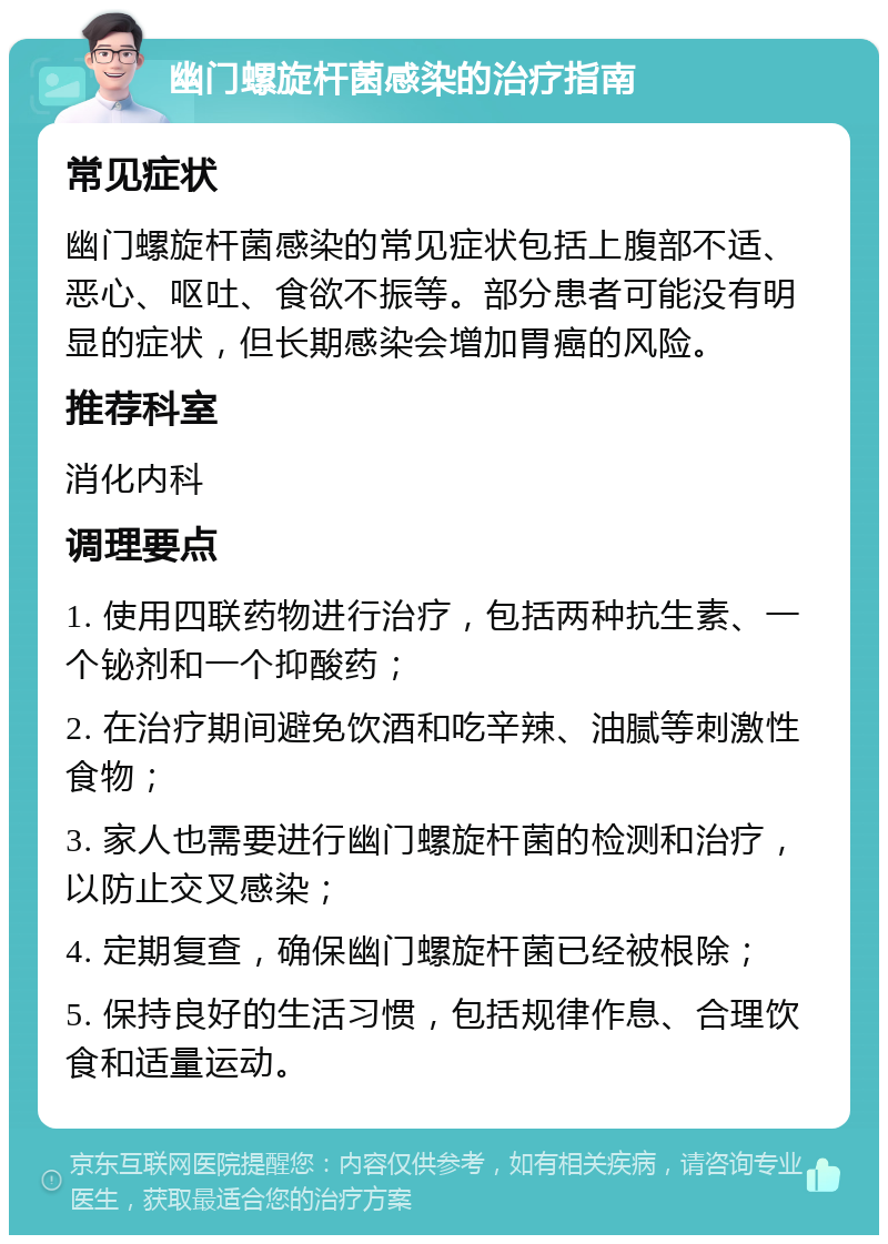 幽门螺旋杆菌感染的治疗指南 常见症状 幽门螺旋杆菌感染的常见症状包括上腹部不适、恶心、呕吐、食欲不振等。部分患者可能没有明显的症状，但长期感染会增加胃癌的风险。 推荐科室 消化内科 调理要点 1. 使用四联药物进行治疗，包括两种抗生素、一个铋剂和一个抑酸药； 2. 在治疗期间避免饮酒和吃辛辣、油腻等刺激性食物； 3. 家人也需要进行幽门螺旋杆菌的检测和治疗，以防止交叉感染； 4. 定期复查，确保幽门螺旋杆菌已经被根除； 5. 保持良好的生活习惯，包括规律作息、合理饮食和适量运动。