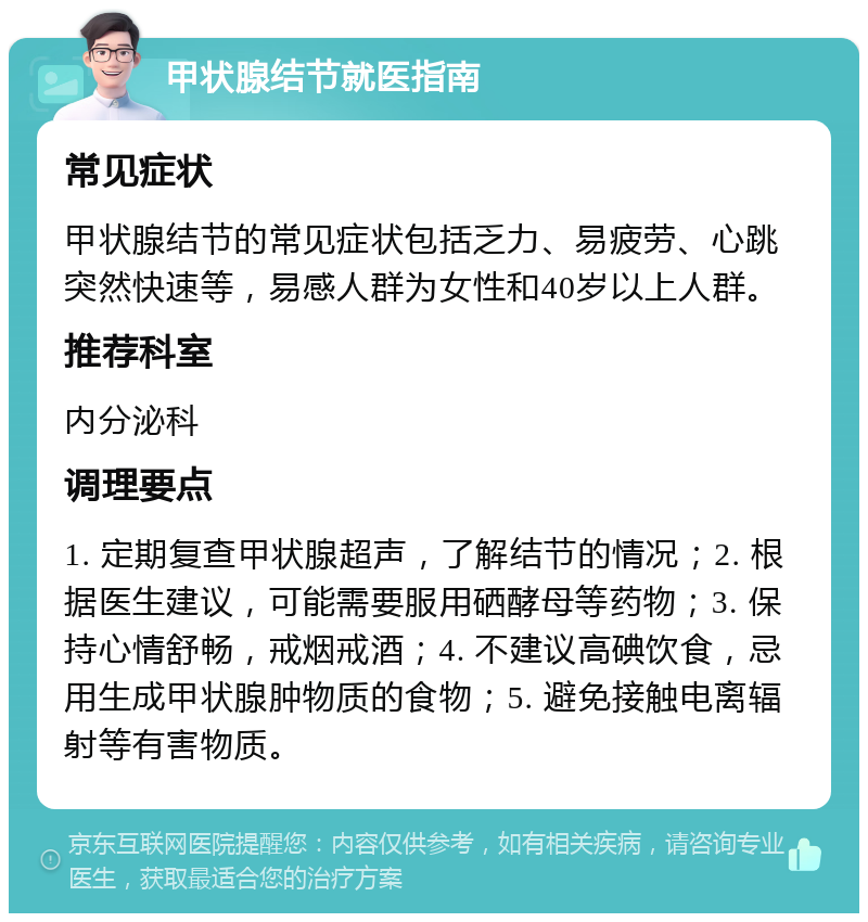 甲状腺结节就医指南 常见症状 甲状腺结节的常见症状包括乏力、易疲劳、心跳突然快速等，易感人群为女性和40岁以上人群。 推荐科室 内分泌科 调理要点 1. 定期复查甲状腺超声，了解结节的情况；2. 根据医生建议，可能需要服用硒酵母等药物；3. 保持心情舒畅，戒烟戒酒；4. 不建议高碘饮食，忌用生成甲状腺肿物质的食物；5. 避免接触电离辐射等有害物质。